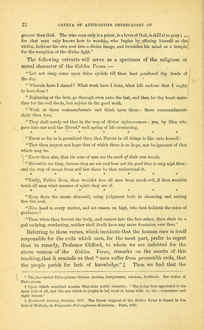 greater than God. The wise man only is a priest, is a lover of God, is skilful to pray; ..<. for that man only knows how to worship, who begins by offering himself as the victim, fashions his own soul into a divine image, and furnishes his mind as a temple j, for the reception of the divine light. The following extracts will serve as a specimen of the religious or moral character of the Golden Verses:— Let not sleep come upon thine eyelids till thou hast pondered thy deeds of the day.  Wherein have I sinned ? What work have I done, what left undone that I ought to have done ?  Beginning at the first, go through even unto the last, and then let thy heart smite thee for the evil deeds, but rejoice in the good work.  Work at these commandments and think upon them : these commandments shalt thou love. They shall surely set thee in the way of divine righteousness : yea, by Him who gave into our soul the Tetrad* well-spring of life everlasting. * * * # * * *  Know so far as is permitted thee, that Nature in all things is like unto herself :  That thou mayest not hope that of which there is no hope, nor be ignorant of that which may be. \ Know thou also, that the %ooes of men are the work of their own hands. Miserable are they, because they see not and hear not the good that is very nigh them; and the way of escape from evil few there be that understand it. ******* Verily, Father Zeus, thou wouldst free all men from much evil, if thou wouldst teach all men what manner of spirit they are of. ******* Keep from the meats aforesaid, using judgment both in cleansing and setting free the soul.  Give heed to every matter, and set reason on high, who best holdeth the reins of guidance, t Then when thou leavest the body, and comest into the free aether, thou shalt be a god undying, everlasting, neither shall death have any more dominion over thee. Keferring to these verses, which inculcate that the human race is itself responsible for the evils which men, for the most part, prefer to regret than to remedy, Professor Clifford, to whom we are indebted for the above version of the Golden Verses, remarks on the merits of this teaching,that it reminds us that  men suffer from i^reventible evils, that the people perish for lack of knowledge. J Thus we find that the * The four sacred Pythagorean virtues—justice, temperance, wisdom, fortitude. See notice of Plato above. t Upon which excellent maxim Hierckles justly remarks :  The judge here appointed is the most just of all, and the one which is [ought to be] most at home with us, viz.: conscience and right reason. J Nineteenth Century, October, 1877. The Greek original of the Golden Verses is found in the. text of Mullack, in Fragmewta PhilosopJiorum Grcecorum. Paris, 1860.