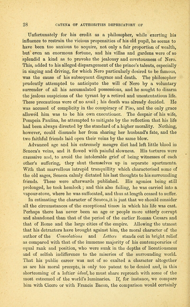 Unfortunately for his credit as a philosopher, while exerting his influence to restrain the vicious propensities of his old pupil, he seems to have been too anxious to acquire, not only a fair proportion of wealth, but even an enormous fortune, and his villas and gardens were of so splendid a kind as to provoke the jealousy and covetousness of Nero. This, added to his alleged disparagement of the prince's talents, especially in singing and driving, for which Nero particularly desired to be famous, was the cause of his subsequent disgrace and death. The philosopher prudently attempted to anticipate the will of Nero by a voluntary surrender of all his accumulated possessions, and he sought to disarm the jealous suspicions of the tyrant by a retired and unostentatious life. These precautions were of no avail; his death was already decided. He was accused of complicity in the conspiracy of Piso, and the only grace allowed him was to be his own executioner. The despair of his wife, Pompeia Paulina, he attempted to mitigate by the reflection that his life had been always directed by the standard of a higher morality. Nothing, however, could dissuade her from sharing her husband's fate, and the two faithful friends laid open their veins by the same blow. Advanced age and his extremely meagre diet had left little blood in Seneca's veins, and it flowed with painful slowness. His tortures were excessive and, to avoid the intolerable grief of being witnesses of each other's suffering, they shut themselves up in separate apartments. With that marvellous intrepid tranquillity which characterised some of the old sages, Seneca calmly dictated his last thoughts to his surrounding friends. These were afterwards published. His agonies being still prolonged, he took hemlock; and this also failing, he was carried into a vapour-stove, where he was suffocated, and thus at length ceased to suffer. In estimating the character of Seneca,it is just that we should consider all the circumstances of the exceptional times in which his life was cast. Perhaps there has never been an age or people more utterly corrupt and abandoned than that of the period of the earlier Eoman Csesars and that of Rome and the large cities of the empire. Allowing the utmost that his detractors have brought against him, the moral character of the author of the Consolations and Letters stands out in bright relief as compared with that of the immense majority of his contemporaries of equal rank and position, who were sunk in the depths of licentiousness and of selfish indifference to the miseries of the surrounding world. That his public career was not of so exalted a character altogether as are his moral precepts, is only too patent to be denied and, in this shortcoming of a loftier ideal, he must share reproach with some of the most esteemed of the world's luminaries. If, for instance, we compare him with Cicero or with Francis Bacon, the comparison would certainly