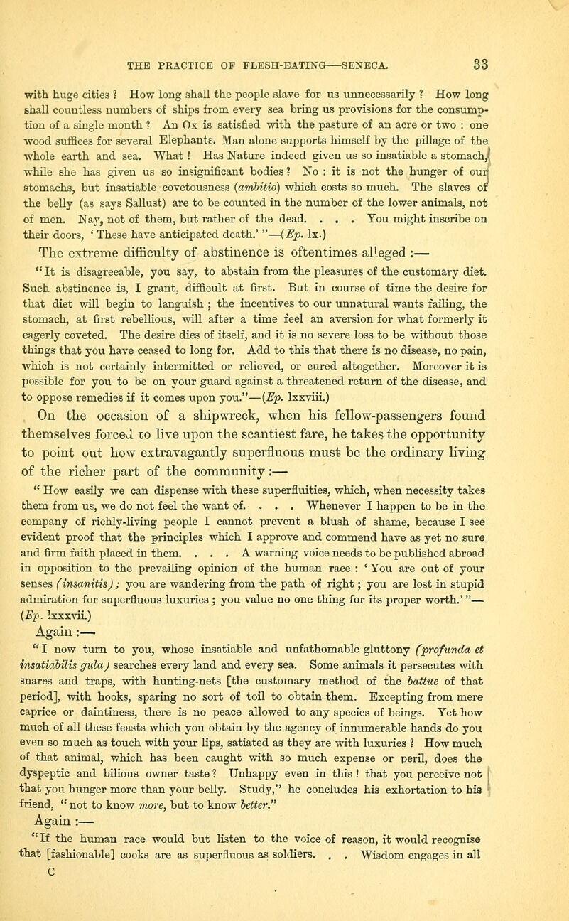 with huge cities ? How long shall the people slave for us unnecessarily ? How long shall countless numbers of ships from every sea bring us provisions for the consump- tion of a single month ? An Ox is satisfied with the pasture of an acre or two : one wood suffices for several Elephants. Man alone supports himself by the pillage of the whole earth and sea. What! Has Nature indeed given us so insatiable a stomach,' while she has given us so insignificant bodies ? No : it is not the hunger of our; stomachs, but insatiable covetousness (ambitio) which costs so much. The slaves of the belly (as says Sallust) are to be counted in the number of the lower animals, not of men. Nay, not of them, but rather of the dead. . . . You might inscribe on their doors, ' These have anticipated death.' —(Ep. lx.) The extreme difficulty of abstinence is oftentimes alleged:—  It is disagreeable, you say, to abstain from the pleasures of the customary diet. Such abstinence is, I grant, difficult at first. But in course of time the desire for that diet will begin to languish ; the incentives to our unnatural wants failing, the stomach, at first rebellious, will after a time feel an aversion for what formerly it eagerly coveted. The desire dies of itself, and it is no severe loss to be without those things that you have ceased to long for. Add to this that there is no disease, no pain, which is not certainly intermitted or relieved, or cured altogether. Moreover it is possible for you to be on your guard against a threatened return of the disease, and to oppose remedies if it comes upon you.—(Ep. lxxviii.) On the occasion of a shipwreck, when his fellow-passengers found themselves forced to live upon the scantiest fare, he takes the opportunity to point out how extravagantly superfluous must be the ordinary living of the richer part of the community:—  How easily we can dispense with these superfluities, which, when necessity takes them from us, we do not feel the want of. . . . Whenever I happen to be in the company of richly-living people I cannot prevent a blush of shame, because I see evident proof that the principles which I approve and commend have as yet no sure and firm faith placed in them. ... A warning voice needs to be published abroad in opposition to the prevailing opinion of the human race : ' You are out of your senses (insanitis) ; you are wandering from the path of right; you are lost in stupid admiration for superfluous luxuries ; you value no one thing for its proper worth.'— (Ep. Ixxxvii.) Again:—  I now turn to you, whose insatiable and unfathomable gluttony (profunda et insatiabilis gulaj searches every land and every sea. Some animals it persecutes with snares and traps, with hunting-nets [the customary method of the battue of that period], with hooks, sparing no sort of toil to obtain them. Excepting from mere caprice or daintiness, there is no peace allowed to any species of beings. Yet how much of all these feasts which you obtain by the agency of innumerable hands do you even so much as touch with your lips, satiated as they are with luxuries ? How much of that animal, which has been caught with so much expense or peril, does the dyspeptic and bilious owner taste ? Unhappy even in this ! that you perceive not | that you hunger more than your belly. Study, he concludes his exhortation to hia • friend,  not to know tnore, but to know better. Again :— If the human race would but listen to the voice of reason, it would recognise that [fashionable] cooks are as superfluous as soldiers. . . Wisdom engages in all C