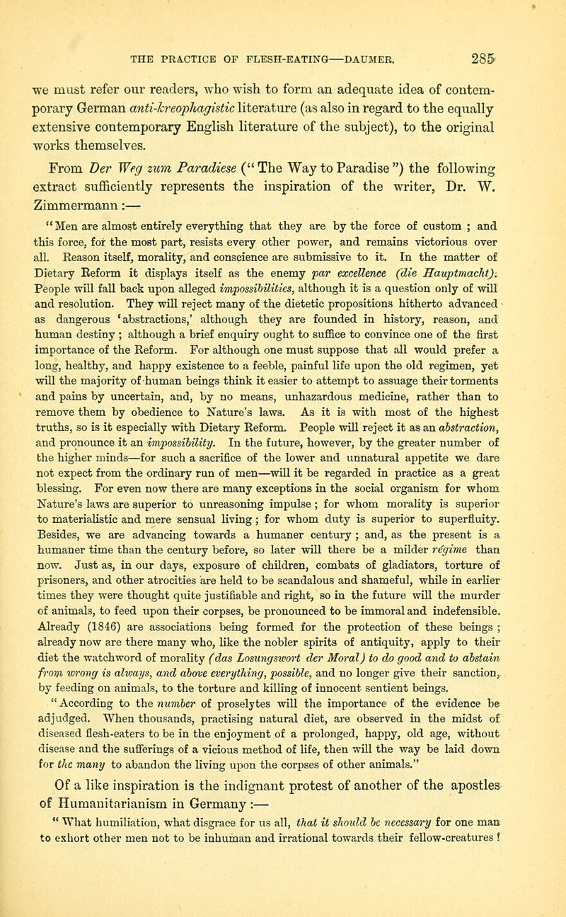 we must refer our readers, who wish to form an adequate idea of contem- porary German anti-lcreophagistic literature (as also in regard to the equally extensive contemporary English literature of the subject), to the original works themselves. From Der Weg zum Paradiese ( The Way to Paradise ) the following extract sufficiently represents the inspiration of the writer, Dr. W. Zimmermann:— Men are almost entirely everything that they are by the force of custom ; and this force, for the most part, resists every other power, and remains victorious over all. Reason itself, morality, and conscience are submissive to it. In the matter of Dietary Eeform it displays itself as the enemy par excellence (die Hauptmacht). People will fall back upon alleged impossibilities, although it is a question only of will and resolution. They will reject many of the dietetic propositions hitherto advanced as dangerous 'abstractions,' although they are founded in history, reason, and human destiny ; although a brief enquiry ought to suffice to convince one of the first importance of the Reform. For although one must suppose that all would prefer a long, healthy, and happy existence to a feeble, painful life upon the old regimen, yet will the majority of human beings think it easier to attempt to assuage their torments and pains by uncertain, and, by no means, unhazardous medicine, rather than to remove them by obedience to Nature's laws. As it is with most of the highest truths, so is it especially with Dietary Reform. People will reject it as an abstraction, and pronounce it an impossibility. In the future, however, by the greater number of the higher minds—for such a sacrifice of the lower and unnatural appetite we dare not expect from the ordinary run of men—will it be regarded in practice as a great blessing. For even now there are many exceptions in the social organism for whom Nature's laws are superior to unreasoning impulse ; for whom morality is superior to materialistic and mere sensual living; for whom duty is superior to superfluity. Besides, we are advancing towards a humaner century ; and, as the present is a humaner time than the century before, so later will there be a milder regime than now. Just as, in our days, exposure of children, combats of gladiators, torture of prisoners, and other atrocities are held to be scandalous and shameful, while in earlier times they were thought quite justifiable and right, so in the future will the murder of animals, to feed upon their corpses, be pronounced to be immoral and indefensible. Already (1846) are associations being formed for the protection of these beings ; already now are there many who, like the nobler spirits of antiquity, apply to their diet the watchword of morality (das Losungswort der Moral) to do good and to abstain front wrong is alioays, and above everything, possible, and no longer give their sanction, by feeding on animals, to the torture and killing of innocent sentient beings. According to the number of proselytes will the importance of the evidence be adjudged. When thousands, practising natural diet, are observed in the midst of diseased flesh-eaters to be in the enjoyment of a prolonged, happy, old age, without disease and the sufferings of a vicious method of life, then will the way be laid down for the many to abandon the living upon the corpses of other animals. Of a like inspiration is the indignant protest of another of the apostles of Humanitarianism in Germany :— What humiliation, what disgrace for us all, that it shoidd be necessary for one man to exhort other men not to be inhuman and irrational towards their fellow-creatures !