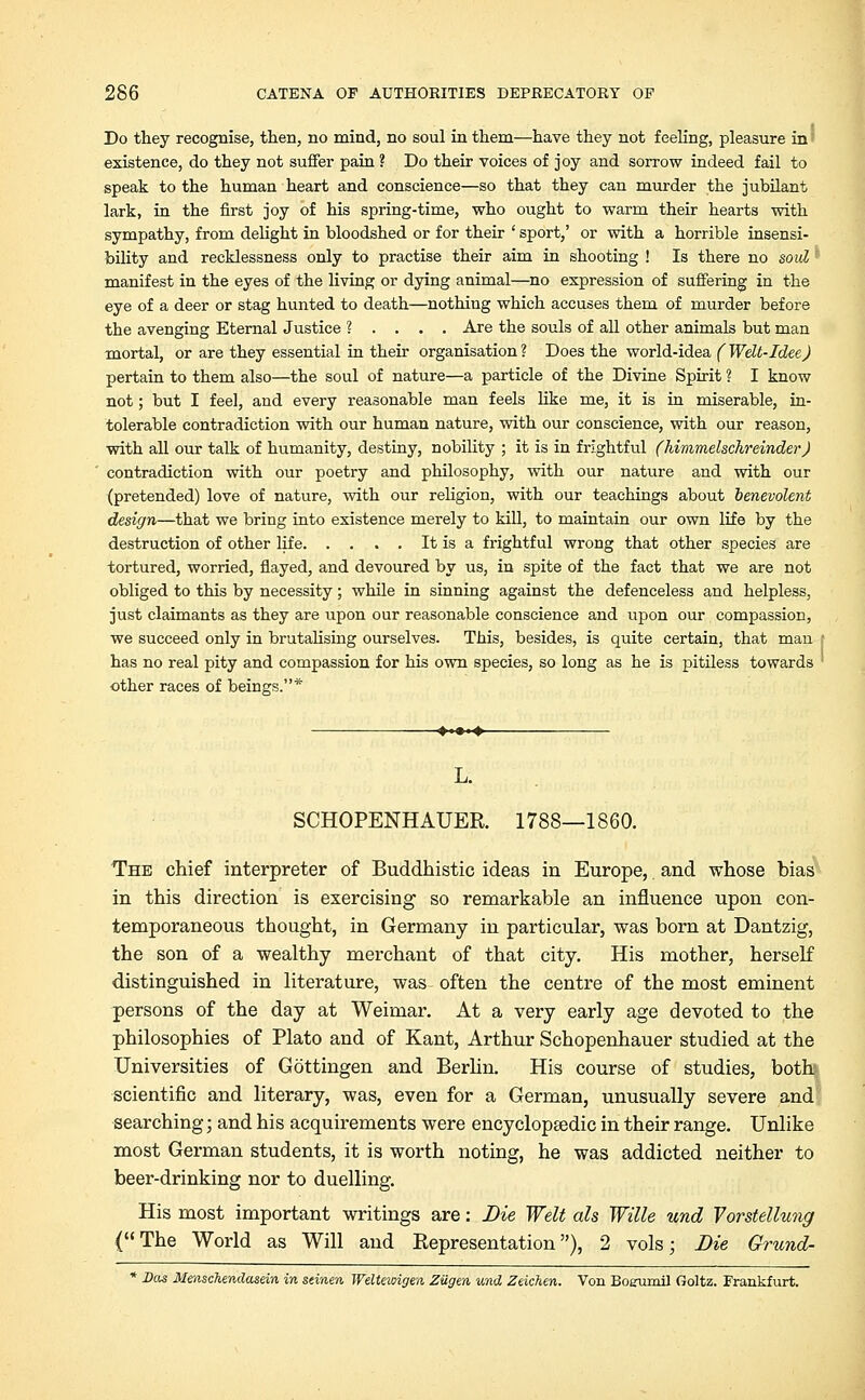 Do they recognise, then, no mind, no soul in them—have they not feeling, pleasure in existence, do they not suffer pain? Do their voices of joy and sorrow indeed fail to speak to the human heart and conscience—so that they can murder the jubilant lark, in the first joy of his spring-time, who ought to warm their hearts with sympathy, from delight in bloodshed or for their ' sport,' or with a horrible insensi- bility and recklessness only to practise their aim in shooting ! Is there no soid * manifest in the eyes of the living or dying animal—no expression of suffering in the eye of a deer or stag hunted to death—nothing which accuses them of murder before the avenging Eternal Justice ? . . . . Are the souls of all other animals but man mortal, or are they essential in their organisation ? Does the world-idea (Welt-Idee) pertain to them also—the soul of nature—a particle of the Divine Spirit ? I know not; but I feel, and every reasonable man feels like me, it is in miserable, in- tolerable contradiction with our human nature, with our conscience, with our reason, with all our talk of humanity, destiny, nobility ; it is in frightful (himmelschreinder) contradiction with our poetry and philosophy, with our nature and with our (pretended) love of nature, with our religion, with our teachings about benevolent design—that we bring into existence merely to kill, to maintain our own life by the destruction of other life It is a frightful wrong that other species are tortured, worried, flayed, and devoured by us, in spite of the fact that we are not obliged to this by necessity; while in sinning against the defenceless and helpless, just claimants as they are upon our reasonable conscience and upon our compassion, we succeed only in brutalising ourselves. This, besides, is quite certain, that man has no real pity and compassion for his own species, so long as he is pitiless towards other races of beings.* L. SCHOPENHAUER. 1788—1860. The chief interpreter of Buddhistic ideas in Europe, and whose bias in this direction is exercising so remarkable an influence upon con- temporaneous thought, in Germany in particular, was born at Dantzig, the son of a wealthy merchant of that city. His mother, herself distinguished in literature, was often the centre of the most eminent persons of the day at Weimar. At a very early age devoted to the philosophies of Plato and of Kant, Arthur Schopenhauer studied at the Universities of Gottingen and Berlin. His course of studies, both scientific and literary, was, even for a German, unusually severe and searching; and his acquirements were encyclopaedic in their range. Unlike most German students, it is worth noting, he was addicted neither to beer-drinking nor to duelling. His most important writings are: Die Welt als Wille und Yorstellung (The World as Will and Representation), 2 vols; Die Grund- * Das Mmschendasein in seinen Weltexoigen ZUgen und Zeichen. Von Boeumil Goltz. Frankfurt.