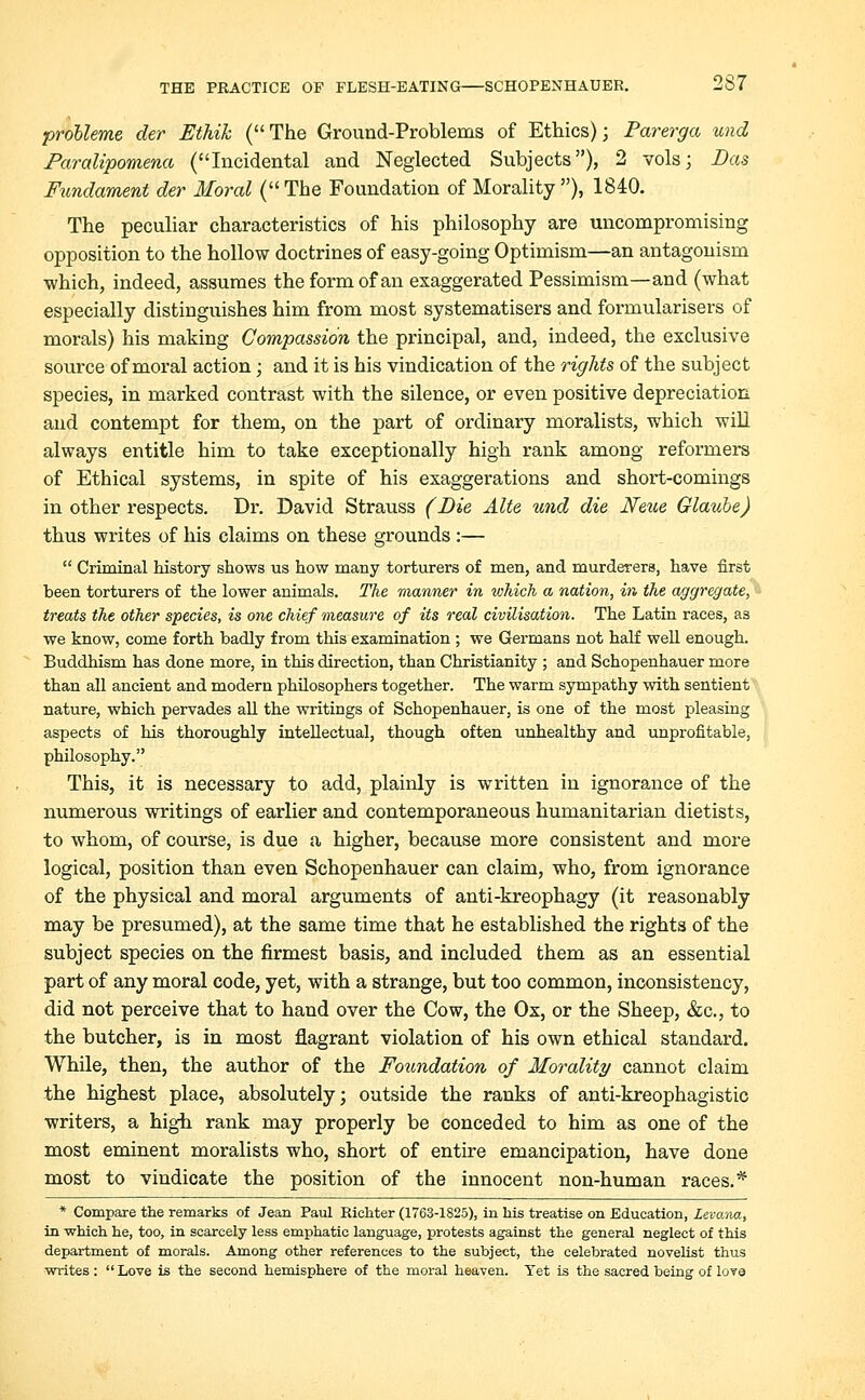 probleme der Ethik (The Ground-Problems of Ethics); Parerga und Paralipomena (Incidental and Neglected Subjects), 2 vols; Das Ftmdament der Moral ( The Foundation of Morality ), 1840. The peculiar characteristics of his philosophy are uncompromising opposition to the hollow doctrines of easy-going Optimism—an antagonism which, indeed, assumes the form of an exaggerated Pessimism—and (what especially distinguishes him from most systematisers and formularisers of morals) his making Compassion the principal, and, indeed, the exclusive source of moral action; and it is his vindication of the rights of the subject species, in marked contrast with the silence, or even positive depreciation and contempt for them, on the part of ordinary moralists, which will always entitle him to take exceptionally high rank among reformers of Ethical systems, in spite of his exaggerations and short-comings in other respects. Dr. David Strauss (Die Alte itnd die Neue Glaube) thus writes of his claims on these grounds :—  Criminal history shows us how many torturers of men, and murderers, have first been torturers of the lower animals. The manner in which, a nation, in the aggregate, treats the other species, is one chief measure of its real civilisation. The Latin races, as we know, come forth badly from this examination ; we Germans not half well enough. Buddhism has done more, in this direction, than Christianity ; and Schopenhauer more than all ancient and modern philosophers together. The warm sympathy with sentient nature, which pervades all the writings of Schopenhauer, is one of the most pleasing aspects of his thoroughly intellectual, though often unhealthy and unprofitable, philosophy. This, it is necessary to add, plainly is written in ignorance of the numerous writings of earlier and contemporaneous humanitarian dietists, to whom, of course, is due a higher, because more consistent and more logical, position than even Schopenhauer can claim, who, from ignorance of the physical and moral arguments of anti-kreophagy (it reasonably may be presumed), at the same time that he established the rights of the subject species on the firmest basis, and included them as an essential part of any moral code, yet, with a strange, but too common, inconsistency, did not perceive that to hand over the Cow, the Ox, or the Sheep, &c, to the butcher, is in most flagrant violation of his own ethical standard. While, then, the author of the Foundation of Morality cannot claim the highest place, absolutely; outside the ranks of anti-kreophagistic writers, a high rank may properly be conceded to him as one of the most eminent moralists who, short of entire emancipation, have done most to vindicate the position of the innocent non-human races.* * Compare the remarks of Jean Paul Riehter (1763-1S25), in his treatise on Education, Zevdna, in which he, too, in scarcely less emphatic language, protests against the general neglect of this department of morals. Among other references to the subject, the celebrated novelist thus writes :  Love is the second hemisphere of the moral heaven. Yet is the sacred being of love