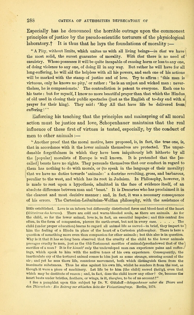 Especially has he denounced the horrible outrage upon the commonest principles of justice by the pseudo-scientific torturers of the physiological laboratory.! It is thus that he lays the foundations of morality :—  A Pity, without limits, which unites us with all living beings—in that we have the most solid, the surest guarantee of morality. With that there is no need of casuistry. Whoso possesses it will be quite incapable of causing harm or loss to any one, of doing violence to any one, of doing ill in any way. But rather he will have for all long-suffering, he will aid the helpless with all his powers, and each one of his actions will be marked with the stamp of justice and of love. Try to affirm : c this man is virtuous, only he knows no pity,' or rather: ' he is an unjust and wicked man : never- theless, he is compassionate.' The contradiction is patent to everyone. Each one to his taste : but for myself, I know no more beautiful prayer than that which the Hindus of old used in closing their public spectacles (just as the English of to-day end with a prayer for their king). They said: 'May All that have life be delivered from euffering!' Enforcing his teaching that the principles and mainspring of all moral action must be justice and love, Schopenhauer maintains that the real influence of these first of virtues is tested, especially, by the conduct of men to other animals :—  Another proof that the moral motive, here proposed, is, in fact, the true one, is, that in accordance with it the lower animals themselves are protected. The unpar- donable forgetfulness in which they have been iniquitously left hitherto by all the [popular] moralists of Europe is well known. It is pretended that the [so- called] beasts have no rights. They persuade themselves that our conduct in regard to them has nothing to do with morals, or (to speak in the language of their morality) that we have no duties towards ' animals:' a doctrine revolting, gross, and barbarous, peculiar to the west, and which has its root in Judaism. In Philosophy, however, it is made to rest upon a hypothesis, admitted in the face of evidence itself, of an absolute difference between man and ' beast.' It is Descartes who has proclaimed it in the clearest and most decisive manner : and, in fact, it was a necessary consequence of his errors. The Cartesian-Leibnitzian-Wolfian philosophy, with the assistance of little established. Love is an inborn but differently distributed force and blood-heat of the heart (bliitwarme des herzens). There are cold and warm-blooded souls, as there are animals. As for the child, so for the lower animal, love is, in fact, an essential impulse; and this central fire often, in the form of compassion, pierces its earth-crust, but not in every case The child (under proper education) learns to regard all animal life as sacred—in brief, they impart to him the feeling of a Hindu in place of the heart of a Cartesian philosopher. There is here a question of something more even than compassion for other animals; but this also is in question. Why is it that it has so long been observed that the cruelty of the child to the lower animals presages cruelty to men, just as the Old-Testament sacrifice of animalsjpreshadowed that of the sacrifice of a man ? It is for himself only the undeveloped man can experience pains and suffer- ings, which speak to him with the native tones of his own experience. Consequently, the inarticulate cry of the tortured animal comes to him just as some strange, amusing sound of the air; and yet he sees there life, conscious movement, both which distinguish them from the inanimate substances. Thus he sins against his own life, whilst he sunders it from the rest, as though it were a piece of machinery. Let life be to him [the child] sacred (heilig), even that which may be destitute of reason ; and, in fact, does the child know any other ? Or, because the heart beats under bristles, feathers, or wings, is it, therefore, to be of no account ?  t See a pamphlet upon this subject by Dr. V. Gutzlaff — Schopenhauer ueber die Tliiere und den Thierschutz: Bin Beitrag zur ethischen Seite der Vivisections/rage. Berlin, 1879.