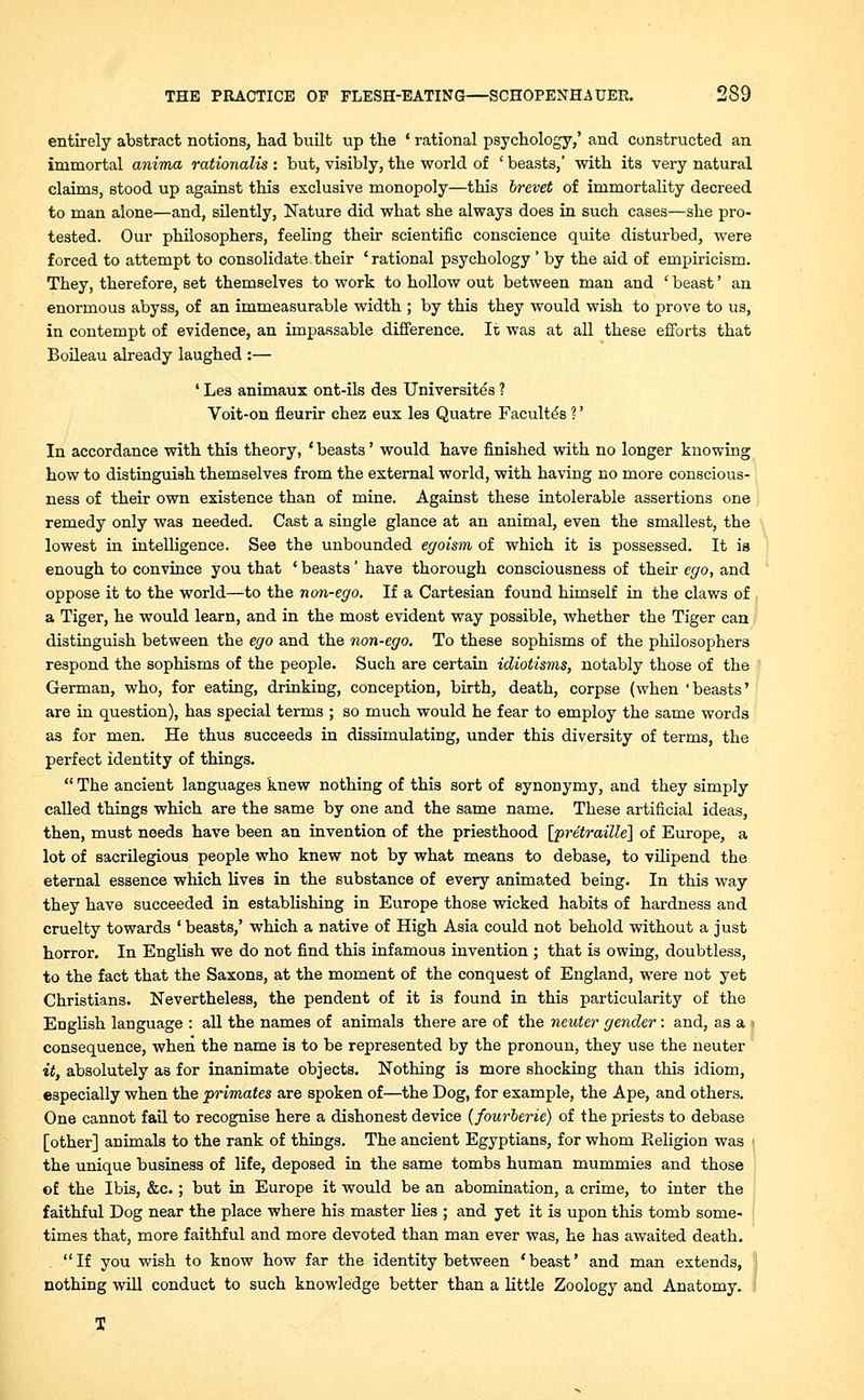 entirely abstract notions, had built up the • rational psychology/ and constructed an immortal anima rationalis : but, visibly, the world of ' beasts,' with its very natural claims, stood up against this exclusive monopoly—this brevet of immortality decreed to man alone—and, silently, Nature did what she always does in such cases—she pro- tested. Our philosophers, feeling their scientific conscience quite disturbed, were forced to attempt to consolidate their ' rational psychology ' by the aid of empiricism. They, therefore, set themselves to work to hollow out between man and ' beast' an enormous abyss, of an immeasurable width ; by this they would wish to prove to us, in contempt of evidence, an impassable difference. It was at all these efforts that Boileau already laughed :— ' Les animaux ont-ils des Universites ? Voit-on fleurir chez eux les Quatre Faculty's ?' In accordance with this theory, ' beasts' would have finished with no longer knowing how to distinguish themselves from the external world, with having no more conscious- ness of their own existence than of mine. Against these intolerable assertions one remedy only was needed. Cast a single glance at an animal, even the smallest, the lowest in intelligence. See the unbounded egoism of which it is possessed. It is enough to convince you that ' beasts' have thorough consciousness of their ego, and oppose it to the world—to the non-ego. If a Cartesian found himself in the claws of a Tiger, he would learn, and in the most evident way possible, whether the Tiger can distinguish between the ego and the non-ego. To these sophisms of the philosophers respond the sophisms of the people. Such are certain idiotisms, notably those of the German, who, for eating, drinking, conception, birth, death, corpse (when 'beasts' are in question), has special terms ; so much would he fear to employ the same words as for men. He thus succeeds in dissimulating, under this diversity of terms, the perfect identity of things.  The ancient languages knew nothing of this sort of synonymy, and they simply called things which are the same by one and the same name. These artificial ideas, then, must needs have been an invention of the priesthood [pretraille] of Europe, a lot of sacrilegious people who knew not by what means to debase, to vilipend the eternal essence which lives in the substance of every animated being. In this way they have succeeded in establishing in Europe those wicked habits of hardness and cruelty towards ' beasts/ which a native of High Asia could not behold without a just horror. In English we do not find this infamous invention ; that is owing, doubtless, to the fact that the Saxons, at the moment of the conquest of England, were not yet Christians. Nevertheless, the pendent of it is found in this particularity of the English language : all the names of animals there are of the neuter gender: and, as a i consequence, when the name is to be represented by the pronoun, they use the neuter it, absolutely as for inanimate objects. Nothing is more shocking than this idiom, especially when the primates are spoken of—the Dog, for example, the Ape, and others. One cannot fail to recognise here a dishonest device (fourberie) of the priests to debase [other] animals to the rank of things. The ancient Egyptians, for whom Religion was i the unique business of life, deposed in the same tombs human mummies and those of the Ibis, &c.; but in Europe it would be an abomination, a crime, to inter the faithful Dog near the place where his master lies ; and yet it is upon this tomb some- times that, more faithful and more devoted than man ever was, he has awaited death. . If you wish to know how far the identity between 'beast' and man extends, nothing will conduct to such knowledge better than a little Zoology and Anatomy.