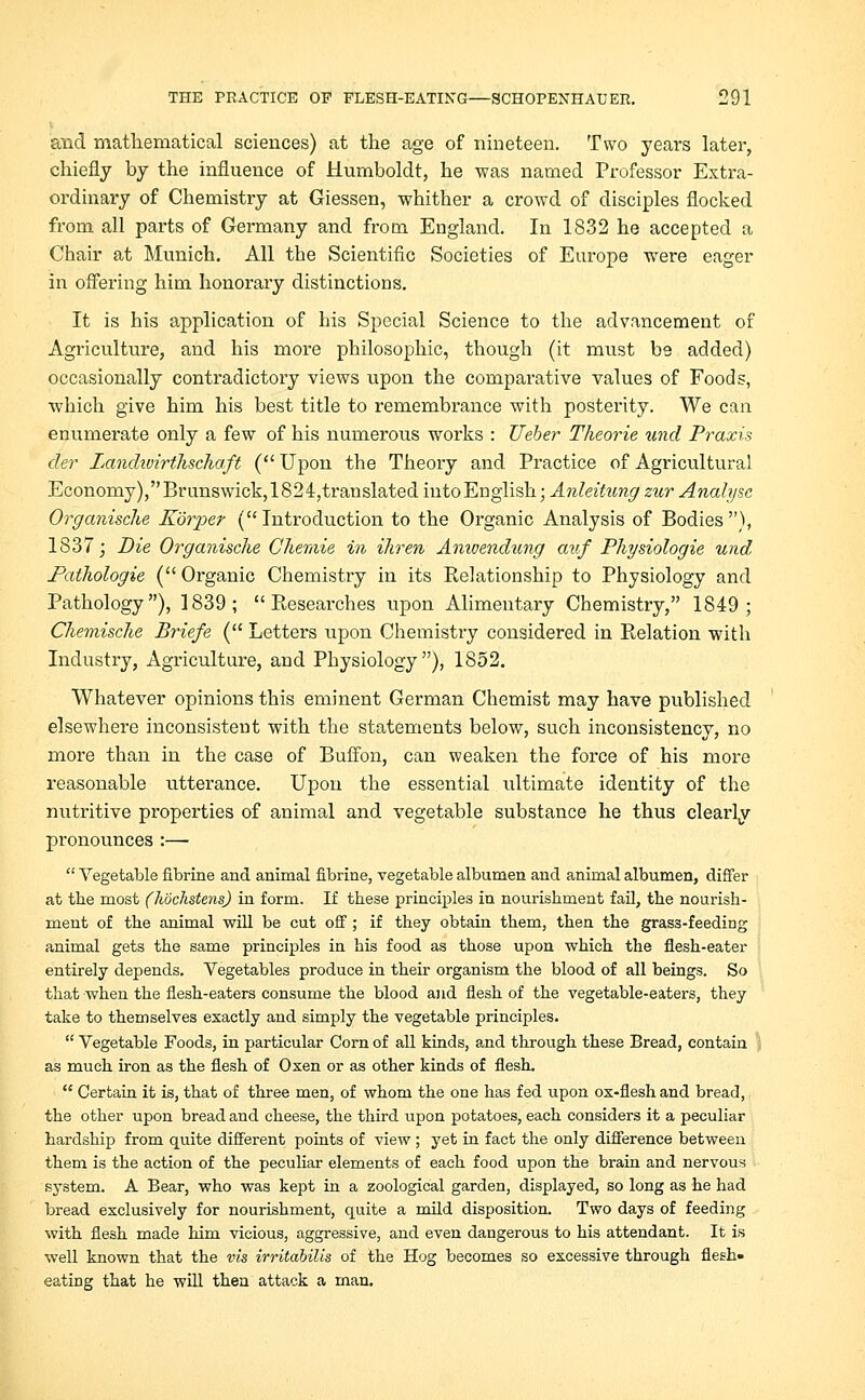 and mathematical sciences) at the age of nineteen. Two years later, chiefly by the influence of Humboldt, he was named Professor Extra- ordinary of Chemistry at Giessen, whither a crowd of disciples flocked from all parts of Germany and from England. In 1832 he accepted a Chair at Munich. All the Scientific Societies of Europe were eager in offering him honorary distinctions. It is his application of his Special Science to the advancement of Agriculture, and his more philosophic, though (it must be added) occasionally contradictory views upon the comparative values of Foods, which give him his best title to remembrance with posterity. We can enumerate only a few of his numerous works : Ueber Theorie unci Praxis der Lanchvirthschaft ( Upon the Theory and Practice of Agricultural Economy), Brunswick,1824,translated into English; Anleitung zur Analyse Organische Korper (Introduction to the Organic Analysis of Bodies), 1837; Die Organische Ghemie in ihren Amoendung auf Physiologie und Pathologie ( Organic Chemistry in its Relationship to Physiology and Pathology), 1839; Researches upon Alimentary Chemistry, 1849; Chemische Briefe ( Letters upon Chemistry considered in Relation with Industry, Agriculture, and Physiology), 1852. Whatever opinions this eminent German Chemist may have published elsewhere inconsistent with the statements below, such inconsistency, no more than in the case of Buffon, can weaken the force of his more reasonable utterance. Upon the essential ultimate identity of the nutritive properties of animal and vegetable substance he thus clearly pronounces :— Vegetable fibrine and animal fibrine, vegetable albumen and animal albumen, differ at the most (hochstens) in form. If these principles in nourishment fail, the nourish- ment of the animal will be cut off; if they obtain them, then the grass-feeding animal gets the same principles in his food as those upon which the flesh-eater entirely depends. Vegetables produce in their organism the blood of all beings. So that when the flesh-eaters consume the blood and flesh of the vegetable-eaters, they take to themselves exactly and simply the vegetable principles. Vegetable Foods, in particular Corn of all kinds, and through these Bread, contain as much iron as the flesh of Oxen or as other kinds of flesh. Certain it is, that of three men, of whom the one has fed upon ox-flesh and bread, the other upon bread and cheese, the third upon potatoes, each considers it a peculiar hardship from quite different points of view ; yet in fact the only difference between them is the action of the peculiar elements of each food upon the brain and nervous system. A Bear, who was kept in a zoological garden, displayed, so long as he had bread exclusively for nourishment, quite a mild disposition. Two days of feeding with flesh made him vicious, aggressive, and even dangerous to his attendant. It is well known that the vis irritabilis of the Hog becomes so excessive through flesh- eating that he will then attack a man.