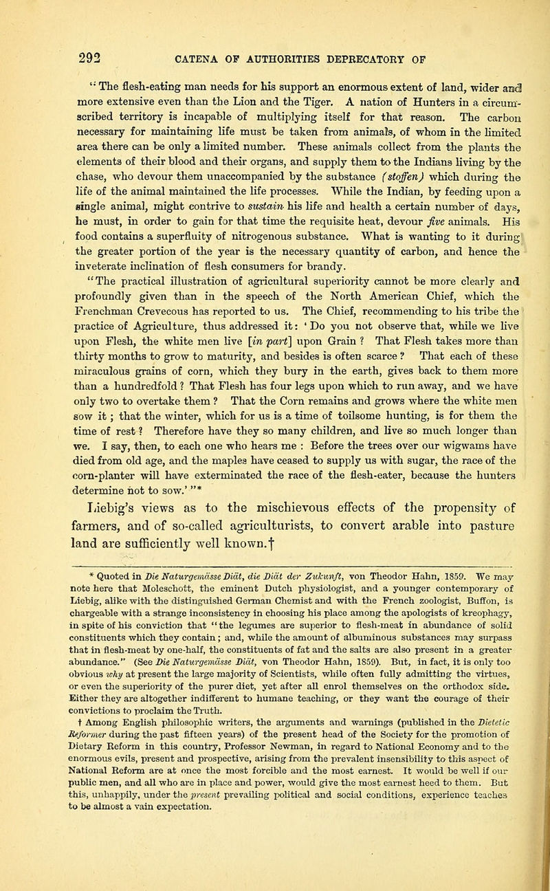  The flesh-eating man needs for his support an enormous extent of land, wider ancl more extensive even than the Lion and the Tiger. A nation of Hunters in a circum- scribed territory is incapable of multiplying itself for that reason. The carbon necessary for maintaining life must be taken from animals, of whom in the limited area there can be only a limited number. These animals collect from the plants the elements of their blood and their organs, and supply them to the Indians living by the chase, who devour them unaccompanied by the substance (stoffen) which during the life of the animal maintained the life processes. While the Indian, by feeding upon a single animal, might contrive to sustain his life and health a certain number of days, he must, in order to gain for that time the requisite heat, devour five animals. His food contains a superfluity of nitrogenous substance. What is wanting to it during the greater portion of the year is the necessary quantity of carbon, and hence the inveterate inclination of flesh consumers for brandy. The practical illustration of agricultural superiority cannot be more clearly and profoundly given than in the speech of the North American Chief, which the Frenchman Crevecous has reported to us. The Chief, recommending to his tribe the practice of Agriculture, thus addressed it: 'Do you not observe that, while we live upon Flesh, the white men live [in part] upon Grain ? That Flesh takes more than thirty months to grow to maturity, and besides is often scarce ? That each of these miraculous grains of corn, which they bury in the earth, gives back to them more than a hundredfold ? That Flesh has four legs upon which to run away, and we have only two to overtake them ? That the Corn remains and grows where the white men sow it; that the winter, which for us is a time of toilsome hunting, is for them the time of rest ? Therefore have they so many children, and live so much longer than we. I say, then, to each one who hears me : Before the trees over our wigwams have died from old age, and the maples have ceased to supply us with sugar, the race of the oom-planter will have exterminated the race of the flesh-eater, because the hunters determine hot to sow.' * Liebig's views as to the mischievous effects of the propensity of farmers, and of so-called agriculturists, to convert arable into pasture land are sufficiently well known.f * Quoted in Die Naturgemasse Diat, die Dial der Zukunft, von Theodor Hahn, 1859. We may note here that Moleachott, the eminent Dutch physiologist, and a younger contemporary of Liebig, alike with the distinguished German Chemist and with the French zoologist, Buffon, is chargeable with a strange inconsistency in choosing his place among the apologists of kreophagy, in spite of his conviction that the legumes are superior to flesh-meat in abundance of solid constituents which they contain; and, while the amount of albuminous substances may surpass that in flesh-meat by one-half, the constituents of fat and the salts are also present in a greatei- abundance. (See Die Naturgemasse Diat, von Theodor Hahn, 1859). But, in fact, it is only too obvious why at present the large majority of Scientists, while often fully admitting the virtues, or even the superiority of the purer diet, yet after all enrol themselves on the orthodox side. Either they are altogether indifferent to humane teaching, or they want the courage of their convictions to proclaim the Truth. t Among English philosophic writers, the arguments and warnings (published in the Dietetic Reformer during the past fifteen years) of the present head of the Society for the promotion of Dietary Reform in this country, Professor Newman, in regard to National Economy and to the enormous evils, present and prospective, arising from the prevalent insensibility to this aspect of National Reform are at once the most forcible and the most earnest. It would be well if our public men, and all who are in place and power, would give the most earnest heed to them. But this, unhappily, under the present prevailing political and social conditions, experience teaches to be almost a vain expectation.