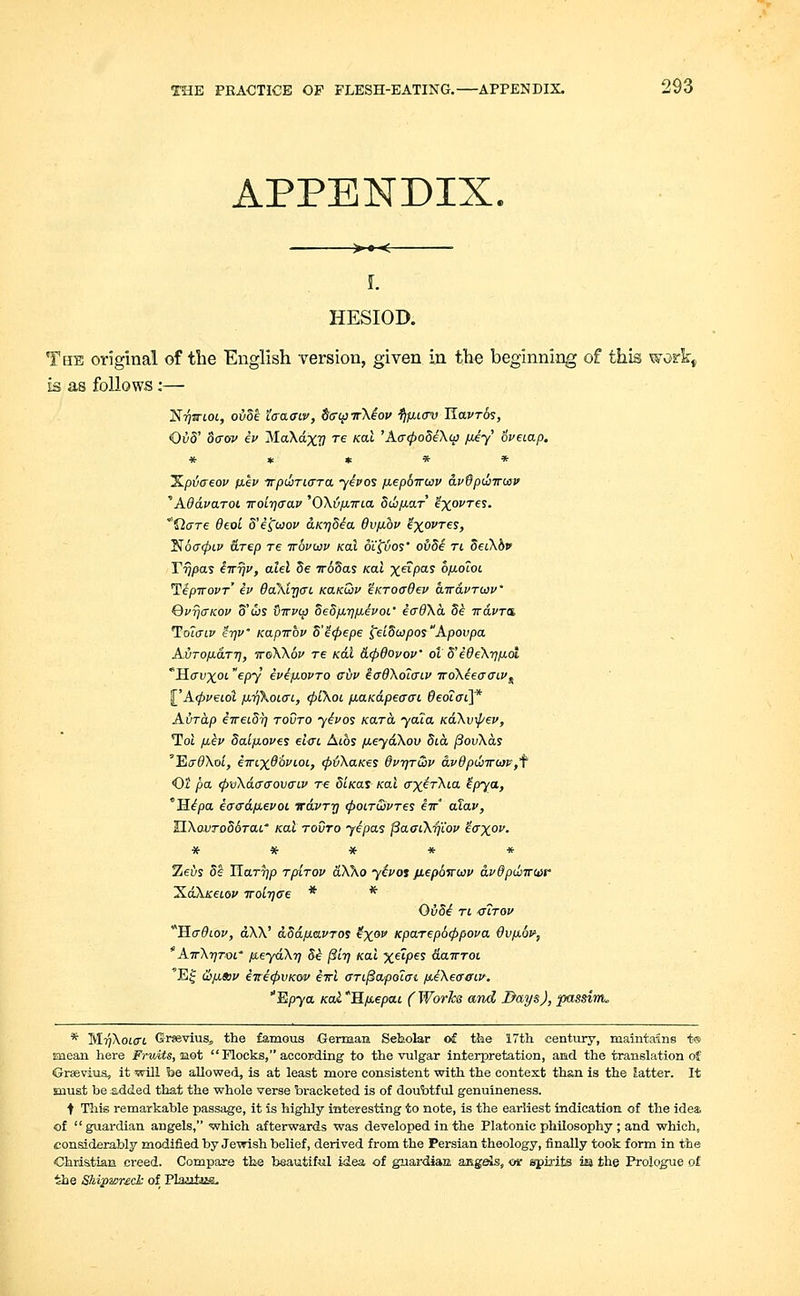 APPENDIX. >• < HESIOD. The original of the English version, given in the beginning of this work, is as follows:— 'Nrjvioi, ovbe Zaaaiv, SaipirXe'ov tifiiav Havrbs, <Qvb' baov ii> Ma\dx?7 re koI 'Aa(pobeX<p p.iy' bveiap. ***** ILptjaeov p.ev irpi&riara yipos piepbirwu avdp&Trwv Adavaroi iroitjaav 'OXvfXTTia 5di/j.ar ixovT€S- flare 6eol 5'ifaov aK-qbia 6vp.bv ix0VT€S> T$6ff<pLV arep re irbvwv /cat oifyos' ovbi ri 5et\o> Yrjpas iirrjv, alel be 7r65as Kal x«pas bp.o7oi Tipiropr' iv Oa'Xtrjai. kclkQiv 'inroad ev airavruiv' QvrjaKov 5'ws tnvvq bebp.-qp.evoi.' eadXa. bi iravra, To7aiv 'i-qV Kapvbv bi<pepe ielbu}posApovpa Avrop-arrj, iroXXbv T6 /cat &cp9ovov' ol' bf edeX-qp-ol Havxot. epy ivipLOvro eiiv iaOXolaiv iroXeeaaiv^ §_'A<pveiol fj.rfkot.ai, (piXoi, piaK&peaai 6eoiai\* Avrdp eweibrj rovro yivos Kara yaia KaXvipep, Tot p.ep baip.ove$ elai Atos fieydXov Sia. povXas 'EadXol, iwixObvcoL, (ptiXaKes 6ptjtQv a.v9pwiro}p,f <0t pa (pvX&aaovaiv re biKat Kal axirXia Zpya, Hipa iaadp,evoi vavrrj cpoLrCovres iir alav, UXovrobbrai' Kal rovro yipas fiaaiXrjiov iaxop. ***** Zeus be Harrjp rpirov aX\o yipot jiepbiruv avdpdnrbjr XaXjceiep Troirjae * * Ovbi ri <sirov *Ha9iov, aXX' aba.p.avros ex0 Kparepbcppova Qvp.br, AirXrjTQi' fueydXrj Se /Si'17 /cat %«pes dairrot 'Ejf &p,sop iiri(pvKov itrl arifiapolat fieXeatriv. 'Epya Kal *Hp.epa.i ( Works and Days), passim. * M^XotfTt Grwevius, the famous German Seholar of the 17th century, maintains t® mean here Fruits, not Flocks, according to the vulgar interpretation, and the translation of G-rseviua, it will fee allowed, is at least more consistent with the context than is the Jatter. It must be added that the whole verse bracketed is of doubtful genuineness. t This remarkable passage, it is highly interesting to note, is the earliest indication of the idea of guardian angels, ■which afterwards was developed in the Platonic philosophy ; and which, considerably modified by Jewish belief, derived from the Persian theology, finally took form in the Christian creed. Compare the beautiful idea of guardiaa angels, osr spirits im the Prologue of the Shipwreck of Plautus.