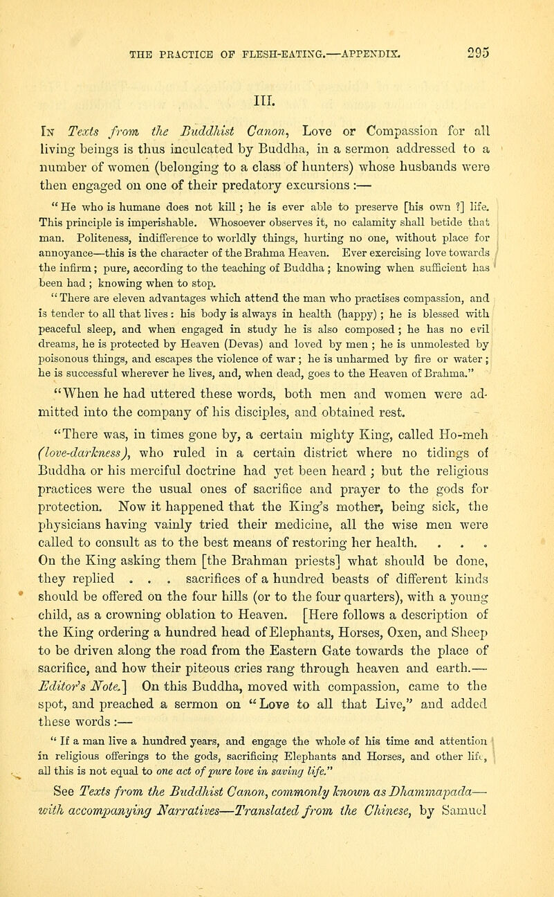 III. In Texts from the Buddhist Canon, Love or Compassion for all living beings is thus inculcated by Buddha, in a sermon addressed to a number of women (belonging to a elass of hunters) whose husbands were then engaged on one of their predatory excursions :—  He who is humane does not kill; he is ever able to preserve [his own ?] life. This principle is imperishable. Whosoever observes it, no calamity shall betide that man. Politeness, indifference to worldly things, hurting no one, without place for annoyance—this is the character of the Brahma Heaven. Ever exercising love towards the infirm; pure, according to the teaching of Buddha ; knowing when sufficient has ' been had ; knowing when to stop, There are eleven advantages which attend the man who practises compassion, and is tender to all that lives : his body is always in health (happy); he is blessed with peaceful sleep, and when engaged in study he is also composed; he has no e idl dreams, he is protected by Heaven (Devas) and loved by men ; he is unmolested by poisonous things, and escapes the violence of war; he is unharmed by fire or water; he is successful wherever he lives, and, when dead, goes to the Heaven of Brahma. When he had uttered these words, both men and women were ad- mitted into the company of his disciples, and obtained rest. There was, in times gone by, a certain mighty King, called Ho-meh (love-darkness), who ruled in a certain district where no tidings of Buddha or his merciful doctrine had yet been heard ; but the religious practices were the usual ones of sacrifice and prayer to the gods for protection. Now it happened that the King's mother, being sick, the physicians having vainly tried their medicine, all the wise men were called to consult as to the best means of restoring her health. On the King asking them [the Brahman priests] what should be done, they replied . . . sacrifices of a hundred beasts of different kinds should be offered on the four hills (or to the four quarters), with a young child, as a crowning oblation to Heaven. [Here follows a description of the King ordering a hundred head of Elephants, Horses, Oxen, and Sheep to be driven along the road from the Eastern Gate towards the place of sacrifice, and how their piteous cries rang through heaven and earth.— Editor's Note,'] On this Buddha, moved with compassion, came to the spot, and preached a sermon on Love to all that Live, and added these words :—  If a man live a hundred years, and engage the whole of his time and attention in religious offerings to the gods, sacrificing Elephants and Horses, and other lift, all this is not equal to one act of pure love in saving life. See Texts from the Buddhist Canon, commonly Tcnown as Dhammapada— with accompanying Narratives—Translated from the Chinese, by Samuel