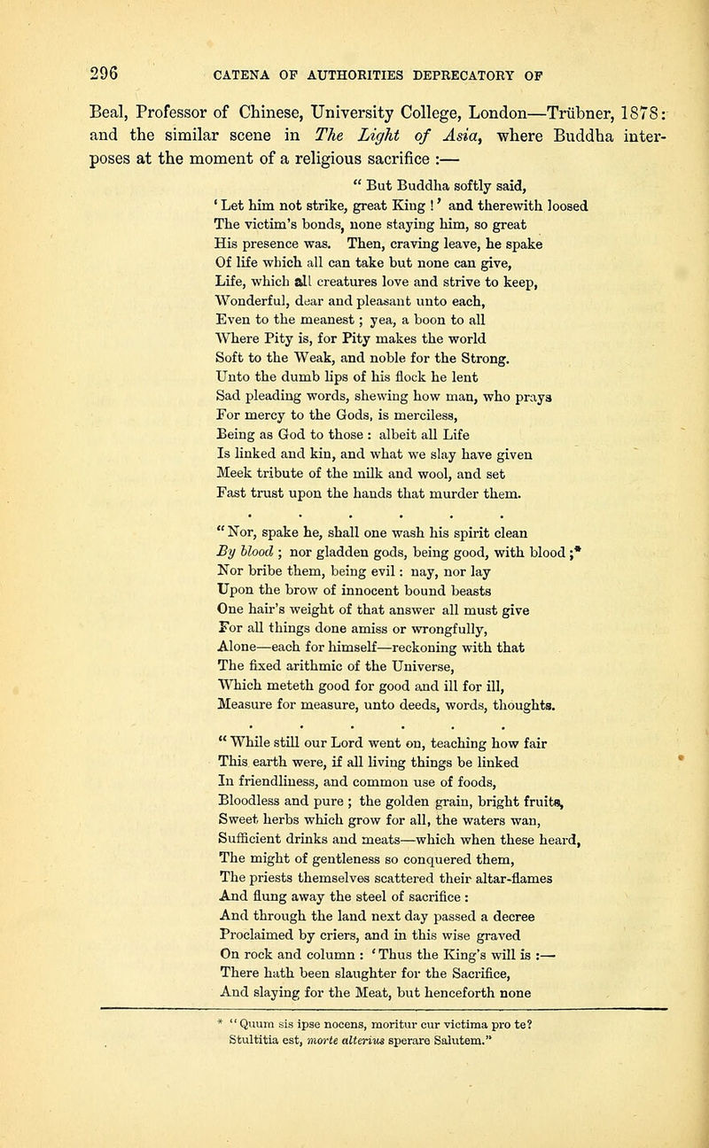 Beal, Professor of Chinese, University College, London—Triibner, 1878: and the similar scene in The Light of Asia, where Buddha inter- poses at the moment of a religious sacrifice :— But Buddha softly said, ' Let him not strike, great King !' and therewith loosed The victim's bonds, none staying him, so great His presence was. Then, craving leave, he spake Of life which all can take but none can give, Life, which Sill creatures love and strive to keep, Wonderful, dear and pleasant unto each, Even to the meanest; yea, a boon to all Where Pity is, for Pity makes the world Soft to the Weak, and noble for the Strong. Unto the dumb lips of his flock he lent Sad pleading words, shewing how man, who prays For mercy to the Gods, is merciless, Being as God to those : albeit all Life Is linked and kin, and what we slay have given Meek tribute of the milk and wool, and set Fast trust upon the hands that murder them. Nor, spake he, shall one wash his spirit clean By blood ; nor gladden gods, being good, with blood ;* Nor bribe them, being evil: nay, nor lay Upon the brow of innocent bound beasts One hair's weight of that answer all must give For all things done amiss or wrongfully, Alone—each for himself—reckoning with that The fixed arithmic of the Universe, Which meteth good for good and ill for ill, Measure for measure, unto deeds, words, thoughts. While still our Lord went on, teaching how fair This earth were, if all living things be linked In friendliness, and common use of foods, Bloodless and pure ; the golden grain, bright fruits, Sweet herbs which grow for all, the waters wan, Sufficient drinks and meats—which when these heard, The might of gentleness so conquered them, The priests themselves scattered their altar-flames And flung away the steel of sacrifice : And through the land next day passed a decree Proclaimed by criers, and in this wise graved On rock and column : ' Thus the King's will is :— There hath been slaughter for the Sacrifice, And slaying for the Meat, but henceforth none * Quum sis ipse nocens, moritur cur victima pro te? Stultitia est, morte alterius sperare Salutem.