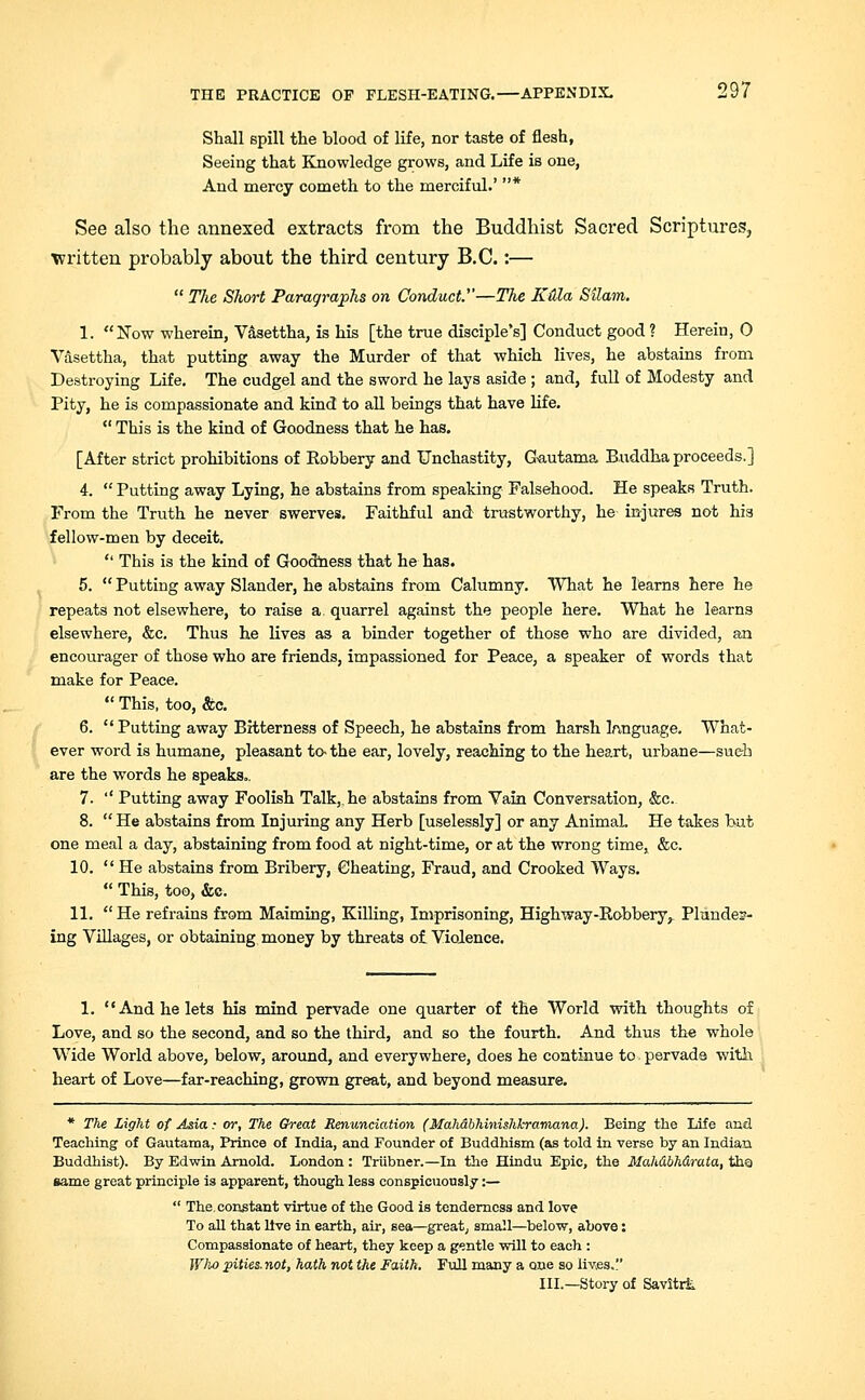 Shall Bpill the blood of life, nor taste of flesh, Seeing that Knowledge grows, and Life is one, And mercy cometh to the merciful.' * See also the annexed extracts from the Buddhist Sacred Scriptures, written probably about the third century B.C.:—  The Short Paragraphs on Conduct.—The Kdla Silam. 1. Now wherein, Vasettha, is his [the true disciple's] Conduct good ? Herein, 0 Vasettha, that putting away the Murder of that which lives, he abstains from Destroying Life. The cudgel and the sword he lays aside ; and, full of Modesty and Pity, he is compassionate and kind to all beings that have life.  This is the kind of Goodness that he has. [After strict prohibitions of Robbery and Unchastity, Gautama. Buddha proceeds.] 4.  Putting away Lying, he abstains from speaking Falsehood. He speaks Truth. From the Truth he never swerves. Faithful and trustworthy, he injures not his fellow-men by deceit.  This is the kind of Goodness that he has. 5.  Putting away Slander, he abstains from Calumny. What he learns here he repeats not elsewhere, to raise a. quarrel against the people here. What he learns elsewhere, &c. Thus he lives as a binder together of those who are divided, an encourager of those who are friends, impassioned for Peace, a speaker of words that make for Peace.  This, too, Stc. 6.  Putting away Bitterness of Speech, he abstains from harsh language. What- ever word is humane, pleasant to- the ear, lovely, reaching to the heart, urbane—such are the words he speaks.. 7. '' Putting away Foolish Talk, he abstains from Vain Conversation, &c. 8.  He abstains from Injuring any Herb [uselessly] or any Animal. He takes but one meal a day, abstaining from food at night-time, or at the wrong time, &c. 10.  He abstains from Bribery, Cheating, Fraud, and Crooked Ways.  This, too, &c. 11.  He refrains from Maiming, Killing, Imprisoning, Highway-Robbery^ Plunder- ing Villages, or obtaining money by threats of Violence. 1. And he lets his mind pervade one quarter of the World with thoughts of Love, and so the second, and so the third, and so the fourth. And thus the whole Wide World above, below, around, and everywhere, does he continue to pervade with heart of Love—far-reaching, grown great, and beyond measure. * The Light of Asia: or, The Great Renunciation (Mahdbhinishl-ramana). Being the Life and Teaching of Gautama, Prince of India, and Founder of Buddhism (as told in verse by an Indian Buddhist). By Edwin Arnold. London : Trubner.—In the Hindu Epic, the Mahdbhdrata, tha same great principle is apparent, though less conspicuously:—  The, constant virtue of the Good is tenderness and love To all that live in earth, air, sea—great; small—below, above: Compassionate of heart, they keep a gentle will to each : Who pities.not, hath not the Faith. Full many a one so iiv;es. III.—Story of Savitrii