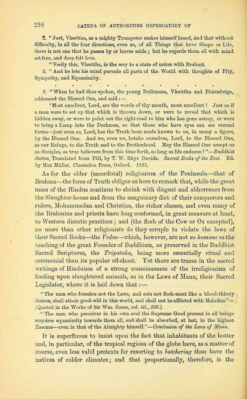 2.  Just, Vasettha, as a mighty Trumpeter makes himself heard, and that without difficulty, in all the four directions, even so, of all Things that have Shape or Life, there is not one that he passes by or leaves aside ; but he regards them all with mind set free, and deep-felt love.  Verily this, Vasettha, is the way to a state of union with Brahma. 3. '' And he lets his mind pervade all parts of the World with thoughts of Pity, Sympathy, and Equanimity. 9.  When he had thus spoken, the young Brahmans, Vasettha and Bharadvaga, addressed the Blessed One, and said :— ' Most excellent, Lord, are the words of thy mouth, most excellent ! Just as if a man were to set up that which is thrown down, or were to reveal that which is hidden away, or were to point out the right road to him who has gone astray, or were to bring a Lamp into the Darkness, so that those who have eyes can see eternal forms—just even so, Lord, has the Truth been made known to us, in many a figure, by the Blessed One. And we, even we, betake ourselves, Lord, to the Blessed One, as our Refuge, to the Truth and to the Brotherhood. May the Blessed One accept us as disciples, as true believers from this time forth, so long as life endures ! —Buddhist Suttas, Translated from Pali, by T. W. Rhys Davids. Sacred Boohs of the East. Ed. by Max Miiller, Clarendon Press, Oxford. 1881. As for the older (sacerdotal) religionism of the Peninsula—that of Brahma—the force of Truth obliges us here to remark that, while the great mass of the Hindus continue to shrink with disgust and abhorrence from the Slaughter-house and from the sanguinary diet of their conquerors and rulers, Mohammedan and Christian, the richer classes, and even many of the Brahmins and priests have long conformed, in great measure at least, to Western dietetic practices ; and (the flesh of the Cow or Ox excepted), no more than other religionists do they scruple to violate the laws of their Sacred Books—the Vedas—which, however, are not so humane as the teaching of the great Founder of Buddhism, as preserved in the Buddhist Sacred Scriptures, the Tripataka, being more essentially ritual and ceremonial than its popular off-shoot. Yet there are traces in the sacred writings of Hinduism of a strong consciousness of the irreligionism of feeding upon slaughtered animals, as in the Laws of Manu, their Sacred Legislator, where it is laid down that:—■  The man who forsakes not the Laws, and eats not flesh-meat like a blood-thirsty demon, shall attain good-will in this world, and shall not be afflicted with Maladies.—■ (Quoted in the Works of Sir Wm. Jones, vol. Hi., 206.)  The man who perceives in his own soul the Supreme Good present in all beings acquires equanimity towards them all, and shall be absorbed, at last, in the highest Essence—even in that of the Almighty himself.—Conclusion of the Laws of Manu. It is superfluous to insist upon the fact that inhabitants of the hotter and, in particular, of the tropical regions of the globe have, as a matter of course, even less valid pretexts for resorting to butchering than have the natives of colder climates; and. that proportionally, therefore, is the