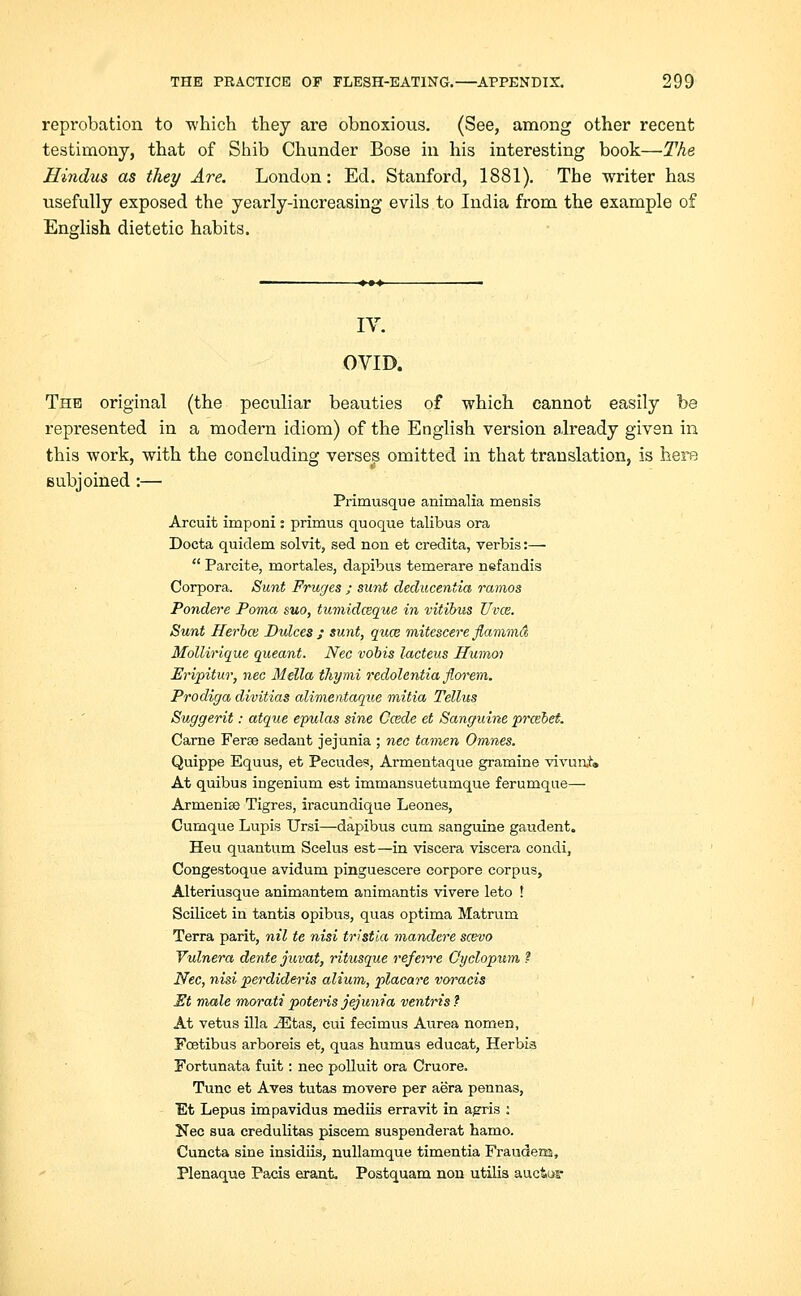 repi*obation to which they are obnoxious. (See, among other recent testimony, that of Shib Chunder Bose in his interesting book—The Hindus as they Are. London: Ed. Stanford, 1881). The writer has usefully exposed the yearly-increasing evils to India from the example of English dietetic habits. IV. OVID. The original (the peculiar beauties of which cannot easily be represented in a modern idiom) of the English version already given in this work, with the concluding verses omitted in that translation, is here subjoined :— Primusque animalia menais Arcuit imponi: primus quoque talibus ora Docta quidem solvit, sed non et credita, verbis:—  Parcite, mortales, dapibus temerare nefandis Corpora. Sunt Fruges ; sunt deducentia ramos Pondere Poma suo, tumidceque in vitibus Uvce. Sunt Herbal Dulces ; sunt, quce mitescere flammd Mollirique queant. Nee vobis lacteus Humoi Eripitur, nee Mella ihymi redolentia florem. Prodiga divitias alimentaque initio, Tellus Suggerit: atque evulas sine Ccede et Sanguine prcebet. Carne Ferse sedaut jejunia ; nee tamen Omnes. Quippe Equus, et Pecudes, Armentaque gramine vivuniw At quibus ingenium est immansuetumque feruroque— Armenice Tigres, iracundique Leones, Curnque Lupis Ursi—dapibus cum sanguine gaudent. Heu quantum Scelus est—in viscera viscera condi, Congestoque avidum pinguescere corpore corpus, Alteriusque animantem animantis vivere leto ! Scilicet in tantis opibus, quas optima Matrum Terra parit, nil tc nisi tristia mandere scevo Yulnera dente juvat, ritusque referre G'yclopum ? Nee, nisi perdideris alium, placare voracis St male morati potens jejunia ventris ? At vetus ilia iEtas, cui fecimus Aurea nomen, Fcetibus arboreis et, quas humus educat, Herbia Fortunata fuit: nee polluit ora Cruore. Tunc et Aves tutas movere per aera pennas, Et Lepus impavidus mediis erravit in agris : Nee sua credulitas piscem suspenderat hamo. Cuncta sine insidiis, nullamque timentia Fraudena, Plenaque Pads erant. Postquam non utilis auctus*