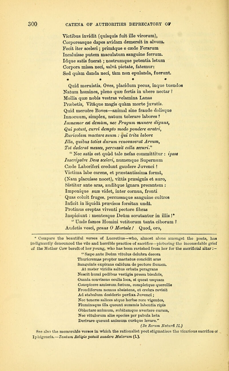 Victibus invidit (quisquis fuit ille virorum), Corporeasque dapes avidam demersit in alvum. Fecit iter sceleri; primaque e caede Ferarum Incaluisse putem maculatum sanguine ferrum. Idque satis fuerat; nostrumque petentia letum Corpora missa neci, salva, pietate, fatemur: Sed quam danda neci, tarn non epulanda, fuerunt. ♦ • * » Quid meruistis, Oves, placidum pecus, inque tuendoa Natum homines, pleno quae fertis in ubere nectar ? Mollia quae nobis vestras velamina Lanas Praebetis, Vitaque magis quam morte juvatis. Quid meruere Boves—animal sine fraude dolisque Innocuum, simplex, natum tolerare labores ? Immemor est demiim, nee Frugum munere dignus, Qui potuit, curvi dempto modo pondere arotri, Ruricolam mactare suum : qui trita labwe Ilia, quibus toties durum renovaverat Arvum, Tot dederat messes, percussit colla securi.  Nee satis est qu5d tale nefas committitur : ipsos Inscripsere Deos sceleri, numenque Supermini Caede Laboriferi credunt gaudere Juvenci ! Victima labe carens, et praestantissima forma, (Nam placuisse nocet), vittis praesignis et auro, Sistitur ante aras, auditque ignara precantem : Imponique suae videt, inter cornua, fronti Quas coluit fruges, percussaque sanguine cultros Inficit in liquida prsevisos forsitan unda. Protinus ereptas viveuti pectore fibras Inspiciunt : mentesque Deum scrutantur in illis !*  Unde fames Homiui vetitorum tanta ciborum ? Audetis vesci, genus 0 MortaLe 1 Quod, oro, * Compare the beautiful verses of Lucretius—who, almost alone amongst the poets, has {indignantly denounced the vile and horrible practice of sacrifice—picturing the inconsolable grief of the Mother Cow bereft of her young, who has been ravished from her for the sacrificial altar :—  Saepe ante Deum vitulus delubra decora Thuricremas propter mactatus concidit aras Sanguinis expirans calidum de pectore Humeri, At mater vh-idis saltus orbata peragrans Noscit humi pedibus vestigia pressa bisulcis, Omnia convisens oeulis- loca, si queat usquam Conspicere amissum foetum, completque querellis Frondiferum nemus absistens, et crebxa revisit Ad stabulum desiderio perfixa Juvenci ; Nee tenerae salices atque herbaa rore vigentes, Fluminaque ilia queunt summis labentia ripis Obtectare animum, subitamque avertere curam, Nee vitulorum alise species per pabula laeta Deri vara queunt animum curaque levare. (De Rerum NaturA IL) See also the memorable verses in which the rationalist poet stigmatises the vicarious sacrifice oi lphigeneiz.—Tantum, Religu) potuit suadere Malorum, (L).