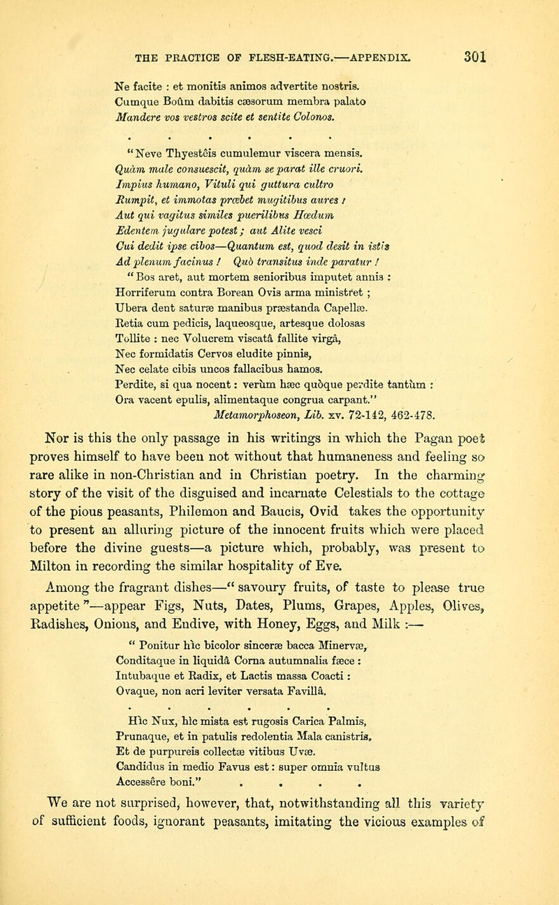Ne facite : et monitis animos advertite nostris. Cumque Bourn dabitis csesorum membra palato Mandere vos vestros scite et sentite Colonos. Neve Thyesteis cumulemur viscera mensis. Qudm. male consuescit, quam se parat ille cruori. Impius humano, Vituli qui guttura cultro Rumpit, et immotas prcebet mugitibus aures i Aut qui vagitus similes puerilibus Hbedum Edentem jugalare potest; aut Alite vesci Cui dedit ipse cibos—Quantum est, quod desit in istis Ad plenum f acinus ! Qub transitus inde paratur ! Bos aret, aut mortem senioribus imputet annis : Horriferum contra Borean Ovis arma ministret; Ubera dent saturge manibus prgestanda Capellae. Betia cum pedicis, laqueosque, artesque dolosas Tollite : nee Volucrem viscata fallite virga, Nee formidatis Cervos eludite pinnis, Nee celate cibis uncos fallacibus hamos. Perdite, si qua nocent: verum hsec qu&que perdite tantum : Ora vacent epulis, alimentaque congrua carpant. Metamorphoseon, Lib. xv. 72-142, 462-478. Nor is this the only passage in his writings in which the Pagan poet proves himself to have been not without that humaneness and feeling so rare alike in non-Christian and in Christian poetry. In the charming story of the visit of the disguised and incarnate Celestials to the cottage of the pious peasants, Philemon and Baucis, Ovid takes the opportunity to present an alluring picture of the innocent fruits which were placed before the divine guests—a picture which, probably, was present to Milton in recording the similar hospitality of Eve. Among the fragrant dishes— savoury fruits, of taste to please true appetite—appear Figs, Nuts, Dates, Plums, Grapes, Apples, Olives, Radishes, Onions, and Endive, with Honey, Eggs, and Milk :—- Ponitur hie bicolor sincerae bacca Minervse, Conditaque in liquida Corna autumnalia fsece: Intubaque et Badix, et Lactis massa Coacti: Ovaque, non acri leviter versata Favilla. Hie Nux, blc mista est rugosis Carica Palmis, Prunaque, et in patulis redolentia Mala canistris, Et de purpureis collectse vitibus Uvse. Candidus in medio Favus est: super omnia vultus Accessere boni. .... We are not surprised, however, that, notwithstanding all this variety of sufficient foods, ignorant peasants, imitating the vicious examples of