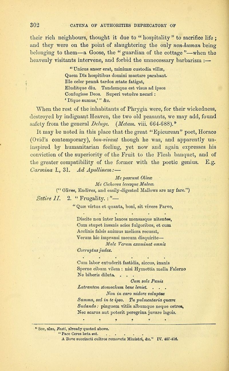 their rich neighbours, thought it due to  hospitality  to sacrifice life ; and they were on the point of slaughtering the only non-human being belonging to them—a Goose, the  guardian of the cottage —when tho heavenly visitants intervene, and forbid the unnecessary barbarism :—  Unicus anser erat, minima custodia villse, Quern Dis hospitibus domini mactare parabant. Ille celer penna tardos setate fatigat, Eluditque diu. Tandemque est visus ad ipsos Confugisse Deos. Superi vetuere necari : e Dique sumus,'  &c. When the rest of the inhabitants of Phrygia were, for their wickedness, destroyed by indignant Heaven, the two old peasants, we may add, found safety from the general Deluge. (Metam. viii. 664-688).* It may be noted in this place that the great Epicurean poet, Horace (Ovid's contemporary), bon-vivant though he was, and apparently un- inspired by humanitarian feeling, yet now and again expresses his conviction of the superiority of the Fruit to the Flesh banquet, and of the greater compatibility of the former with the poetic genius. E.g. Carmina L, 31. Ad Apolliiiem:— Me pascunt Olives Me Cvchorea levesque Malvce. ( Olives, Endives, and easily-digested Mallows are my fare.) II. 2.  Frugality. : —  Qu£e virtus et quanta, boni, sit vivere Parvo, Diseite non inter lances mensasque nitentes, Cum stupet insanis acies fulgoribus, et cum Acclinis falsis animus meliora recusat, Verum bic impransi mecum disquirite— Male Verum examined omnis {Jorruplus judex. Cum labor extuderit fastidia, siccus, inanis Sperne cibum vilem : nisi Hymettia mella Falemo ~Ne biberis diluta. . . . Cum sale Panis Latrantem stonwehum. bene leniet. . . . Non in caro nidore voluptas Summa, sed in te ipso. Tu pulmentaria qweere Sudundo: pinguem vitiis albumque neque ostrea, Nee scarus aut poterit peregrina juvare lagois. * See, also, Fasti, already quoted above.  Pace Ceres lasta «st. ..... A Bove succinct! cultros removete Ministry <fcc IV. 407-416.