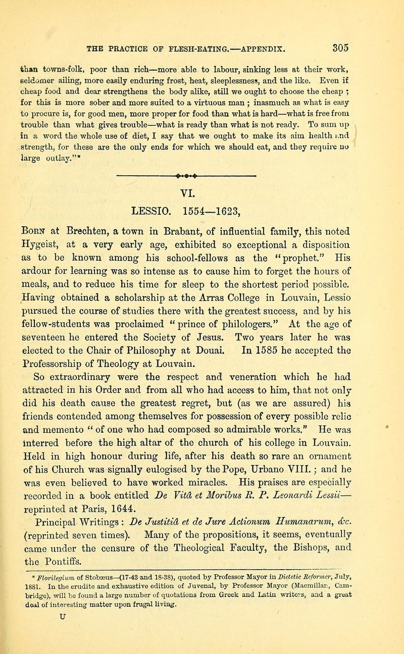than towns-folk, poor than rich—more able to labour, sinking less at their -work, seldoxner ailing, more easily enduring frost, heat, sleeplessness, and the like. Even if cheap food and dear strengthens the body alike, still we ought to choose the cheap ; for this is more sober and more suited to a virtuous man ; inasmuch as what is easy to procure is, for good men, more proper for food than what is hard—what is free from trouble than what gives trouble—what is ready than what is not ready. To sum up in a word the whole use of diet, I say that we ought to make its aim health t.nd strength, for these are the only ends for which we should eat, and they require no large outlay.* ♦ '*■♦ VI. LESSIO. 1554—1623, Born at Brechten, a town in Brabant, of influential family, this noted Hygeist, at a very early age, exhibited so exceptional a disposition as to be known among his school-fellows as the prophet. His ardour for learning was so intense as to cause him to forget the hours of meals, and to reduce his time for sleep to the shortest period possible. Having obtained a scholarship at the Arras College in Louvain, Lessio pursued the course of studies there with the greatest success, and by his fellow-students was proclaimed prince of philologers. At the age of seventeen he entered the Society of Jesus. Two years later he was elected to the Chair of Philosophy at Douai. In 1585 he accepted the Professorship of Theology at Louvain. So extraordinary were the respect and veneration which he had attracted in his Order and from all who had access to him, that not only did his death cause the greatest regret, but (as we are assured) his friends contended among themselves for possession of every possible relic and memento of one who had composed so admirable works. He was interred before the high altar of the church of his college in Louvain. Held in high honour during life, after his death so rare an ornament of his Church was signally eulogised by the Pope, Urbano VIII.; and he was even believed to have worked miracles. His praises are especially recorded in a book entitled Be Vitd et Moribus R. P. Leonardi Lessii— reprinted at Paris, 1644. Principal Writings : De Justitid et de Jure Aclionum Humanarum, <kc. (reprinted seven times). Many of the propositions, it seems, eventually came under the censure of the Theological Faculty, the Bishops, and the Pontiffs. * Florilegium of Stobseus—(17-43 and 18-38), quoted by Professor Mayor in Dietetic Reformer, July, 1881. In the erudite and exhaustive edition of Juvenal, by Professor Mayor (Macmillar., Cam- bridge), will be found a large number of quotations from Greek and Latin writers, and a great deal of interesting matter upon frugal living. U