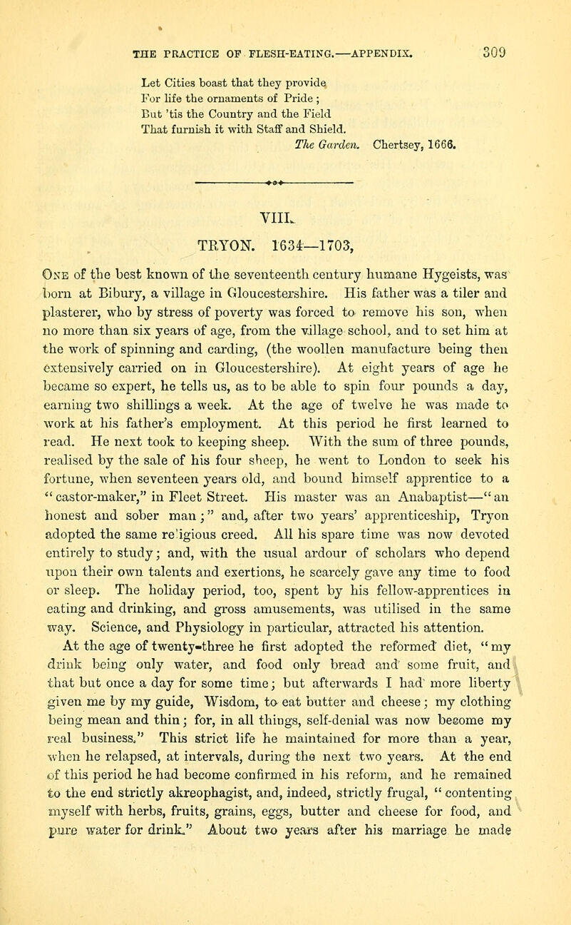 Let Cities boast that they provide, For life the ornaments of Pride ; But 'tis the Country and the Field That furnish it with Staff and Shield. Tlie Garden. Chertsey, 1666. VIIL TETON. 1634—1703, One of the best known of the seventeenth century humane Hygeists, was born at Bibury, a village in Gloucestershire. His father was a tiler and plasterer, who by stress of poverty was forced to. remove his son, when no more than six years of age, from the village school, and to set him at the work of spinning and carding, (the woollen manufacture being then extensively carried on in Gloucestershire). At eight years of age he became so expert, he tells us, as to be able to spin four pounds a day, earning two shillings a week. At the age of twelve he was made to work at his father's employment. At this period he first learned to read. He next took to keeping sheep. With the sum of three pounds, realised by the sale of his four sheep, he went to London to seek his fortune, when seventeen years old, and bound himself apprentice to a castor-maker, in Fleet Street. His master was an Anabaptist— an honest and sober man; and, after two years' apprenticeship, Tryon adopted the same religious creed. All his spare time was now devoted entirely to study; and, with the usual ardour of scholars who depend upon their own talents and exertions, he scarcely gave any time to food or sleep. The holiday period, too, spent by his fellow-apprentices in eating and drinking, and gross amusements, was utilised in the same way. Science, and Physiology in particular, attracted his attention. At the age of twenty-three he first adopted the reformed diet, my drink being only water, and food only bread and some fruit, and that but once a day for some time; but afterwards I had more liberty given me by my guide, Wisdom, to eat butter and cheese; my clothing being mean and thin; for, in all things, self-denial was now beeome my real business. This strict life he maintained for more than a year, when he relapsed, at intervals, during the next two years. At the end of this period he had become confirmed in his reform, and he remained to the end strictly akreophagist, and, indeed, strictly frugal, contenting myself with herbs, fruits, grains, eggs, butter and cheese for food, and pure water for drink, About two years after his marriage he made