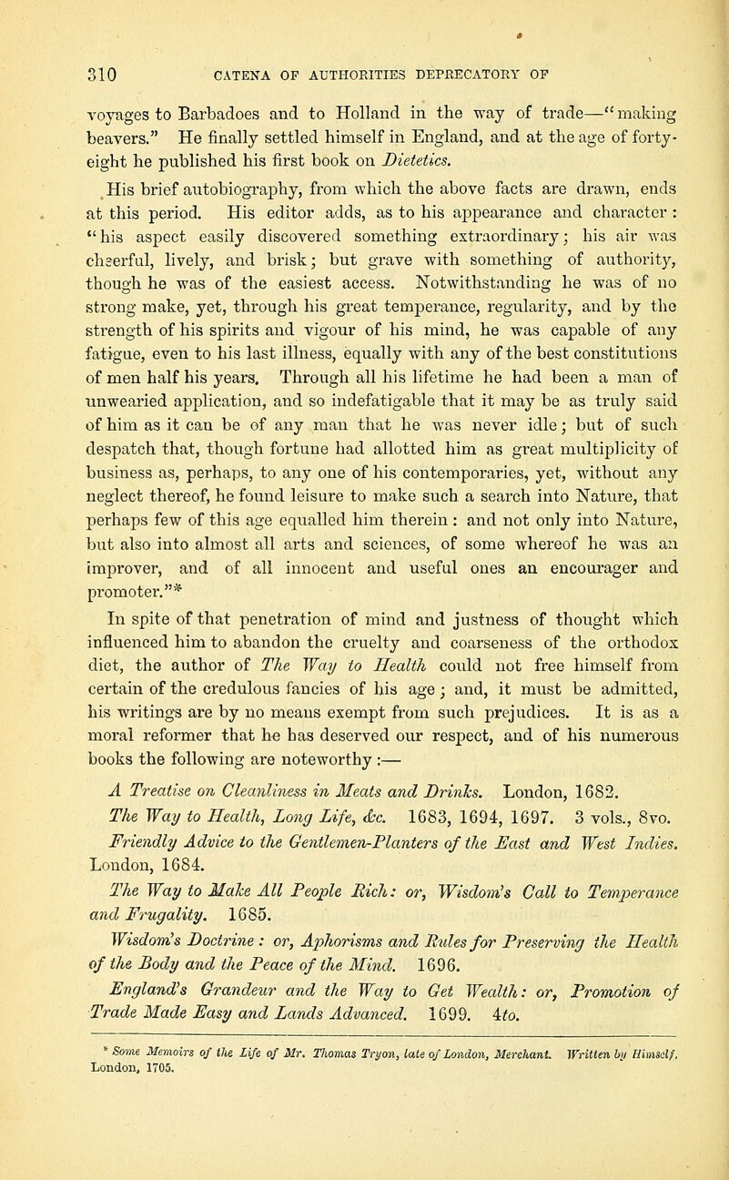 voyages to Barbadoes and to Holland in the way of trade— making beavers. He finally settled himself in England, and at the age of forty- eight he published his first book on Dietetics. His brief autobiography, from which the above facts are drawn, ends at this period. His editor adds, as to his appearance and character : his aspect easily discovered something extraordinary; his air was cheerful, lively, and brisk; but grave with something of authority, though he was of the easiest access. Notwithstanding he was of no strong make, yet, through his great temperance, regularity, and by the strength of his spirits and vigour of his mind, he was capable of any fatigue, even to his last illness, equally with any of the best constitutions of men half his years. Through all his lifetime he had been a man of unwearied application, and so indefatigable that it may be as truly said of him as it can be of any man that he was never idle; but of such despatch that, though fortune had allotted him as great multiplicity of business as, perhaps, to any one of his contemporaries, yet, without any neglect thereof, he found leisure to make such a search into Nature, that perhaps few of this age equalled him therein: and not only into Nature, but also into almost all arts and sciences, of some whereof he was an improver, and of all innocent and useful ones an encourager and promoter.* In spite of that penetration of mind and justness of thought which influenced him to abandon the cruelty and coarseness of the orthodox diet, the author of The Way to Health could not free himself from certain of the credulous fancies of his age; and, it must be admitted, his writings are by no means exempt from such prejudices. It is as a moral reformer that he has deserved our respect, and of his numerous books the following are noteworthy :— A Treatise on Cleanliness in Meats and Brinies. London, 1682. The Way to Health, Long Life, &c. 1683, 1694, 1697. 3 vols., 8vo. Friendly Advice to the Gentlemen-Planters of the East and West Indies. London, 1684. The Way to Make All People Rich: or, Wisdom's Call to Temp>erance and Frugality. 1685. Wisdom's Doctrine : or, Aphorisms and Rules for Preserving the Health of the Body and the Peace of the Mind. 1696. England's Grandeur and the Way to Get Wealth: or, Promotion of Trade Made Easy and Lands Advanced. 1699. 4fo. * Some Memoirs of the Life of Mr. TJiomas Tryon, late of London, Merchant Written by Himself, London, 1705.