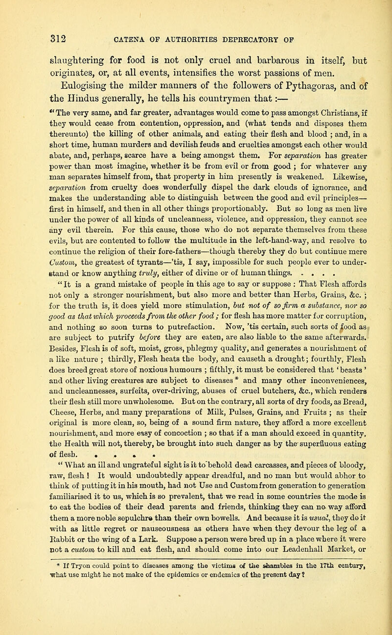 slaughtering for food is not only cruel and barbarous in itself, but originates, or, at all events, intensifies the worst passions of men. Eulogising the milder manners of the followers of Pythagoras, and of the Hindus generally, he tells his countrymen that:— The very same, and far greater, advantages would come to pass amongst Christians, if they would cease from contention, oppression, and (what tends and disposes them thereunto) the killing of other animals, and eating their flesh and blood ; and, in a short time, human murders and devilish feuds and cruelties amongst each other would abate, and, perhaps, scarce have a being amongst them. For separation has greater power than most imagine, whether it be from evil or from good ; for whatever any man separates himself from, that property in him presently is weakened. Likewise, separation from cruelty does wonderfully dispel the dark clouds of ignorance, and makes the understanding able to distinguish between the good and evil principles— first in himself, and then in all other things proportionably. But so long as men live under the power of all kinds of uncleanness, violence, and oppression, they cannot see any evil therein. For this cause, those who do not separate themselves from these evils, but are contented to follow the multitude in the left-hand-way, and resolve to continue the religion of their fore-fathers—though thereby they do but continue mere Custom, the greatest of tyrants—'tis, I say, impossible for such people ever to under- stand or know anything truly, either of divine or of human things It is a grand mistake of people in this age to say or suppose : That Flesh affords not only a stronger nourishment, but also more and better than Herbs, Grains, &c. ; for the truth is, it does yield more stimulation, but not of so firm a substance, nor so good as that which proceeds from the other food ; for flesh has more matter far corruption, and nothing so soon turns to putrefaction. Now, 'tis certain, such sorts of food as are subject to putrify before they are eaten, are also liable to the same afterwards. Besides, Flesh is of soft, moist, gross, phlegmy quality, and generates a nourishment of a like nature ; thirdly, Flesh heats the body, and causeth a drought; fourthly, Flesh does breed great store of noxious humours ; fifthly, it must be considered that' beasts ' and other living creatures are subject to diseases * and many other inconveniences, and uncleannesses, surfeits, over-driving, abuses of cruel butchers, &c, which renders their flesh still more unwholesome. But on the contrary, all sorts of dry foods, as Bread, Cheese, Herbs, and many preparations of Milk, Pulses, Grains, and Fruits ; as their original is more clean, so, being of a sound firm nature, they afford a more excellent nourishment, and more easy of concoction ; so that if a man should exceed in quantity, the Health will not, thereby, be brought into such danger as by the- superfluous eating of flesb. • . • • What an ill and ungrateful sight is it to'behold dead carcasses, and pieces of bloody, raw, flesh ! It would undoubtedly appear dreadful, and no man but would abhor to think of putting it in his mouth, had not Use and Custom from generation to generation familiarised it to us, which is eo prevalent, that we read in some countries the mode is to eat the bodies of their dead parents and friends, thinking they can no way afford them a more noble sepulchre than their own bowells. And because it is usual, they do it with as little regret or nauseousness as others have when they devour the leg of a Babbit or the wing of a Lark. Suppose a person were bred up in a place where it were not a custom to kill and eat flesh, and should come into our Leadenhall Market, or * If Tryon could point to diseases among the victims of the shambles in the ITth century, •what use might he not make of the epidemics or endemics of the. present day 1