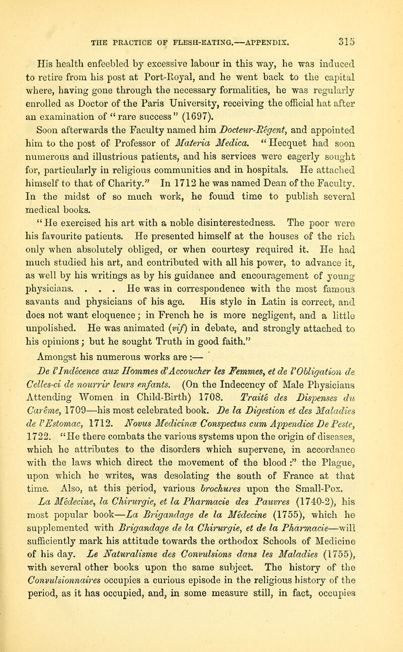 His health enfeebled by excessive labour in this way, he was induced to retire from bis post at Port-Royal, and he went back to the capital where, having gone through the necessary formalities, he was regularly enrolled as Doctor of the Paris University, receiving the official hat after an examination of rare success (1697). Soon afterwards the Faculty named him Bocteur-Begent, and appointed him to the post of Professor of Materia Medica. Hecquet had soon numerous and illustrious patients, and his services were eagerly sought for, particularly in religious communities and in hospitals. He attached himself to that of Charity. In 1712 he was named Dean of the Faculty. In the midst of so much work, he found time to publish several medical books. He exercised his art with a noble disinterestedness. The poor were his favourite patients. He presented himself at the houses of the rich only when absolutely obliged, or when courtesy required it. He had much studied his art, and contributed with all his power, to advance it, as well by his writings as by his guidance and encouragement of young physicians. ... He was in correspondence with the most famous savants and physicians of his age. His style in Latin is correct, and does not want eloquence; in French he is more negligent, and a little unpolished. He was animated (vif) in debate, and strongly attached to his opinions; but he sought Truth in good faith. Amongst his numerous works are :— Be VIndecence aux Hommes d'Accoucker les Femmes, et de V Obligation de Celles-ci de nourrir leurs en/ants. (On the Indecency of Male Physicians Attending Women in Child-Birth) 1708. Traite des Dispenses du Careme, 1709—his most celebrated book. Be la Bigestion et des Maladies de VEstomac, 1712. Novas Medicines Conspectus cum Appendiee Be Peste, 1722. He there combats the various systems upon the origin of diseases, which he attributes to the disorders which supervene, in accordance with the laws which direct the movement of the blood : the Plague, upon which he writes, was desolating the south of France at that time. Also, at this period, various brochures upon the Small-Pox. La Medecine, la Chirurgie, et la Pharmacie des Pauvres (1740-2), his most popular book—La Brigandage de la Medecine (1755), which he supplemented with Brigandage de la Chirurgie, et de la Pharmacie—will sufficiently mark his attitude towards the orthodox Schools of Medicine of his day. Le Naturalisme des Convulsions dans les Maladies (1755), with several other books upon the same subject. The history of the Convidsionnaires occupies a curious episode in the religious history of the period, as it has occupied, and, in some measure still, in fact, occupies