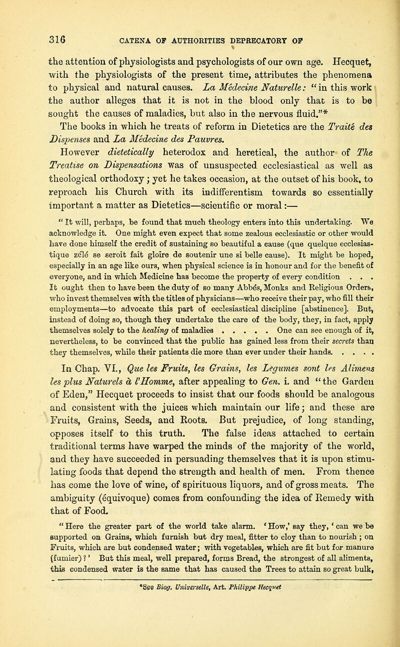 the attention of physiologists and psychologists of our own age. Hecquet, with the physiologists of the present time, attributes the phenomena to physical and natural causes. La Medecine Naturelle:  in this work the author alleges that it is not in the blood only that is to be sought the causes of maladies, but also in the nervous fluid.* The books in which he treats of reform in Dietetics are the Traite des Dispenses and La Medecine des Pauvres. However dietetically heterodox and heretical, the author of The Treatise on Dispensations was of unsuspected ecclesiastical as well as theological orthodoxy; yet he takes occasion, at the outset of his book, to reproach his Church with its indifferentism towards so essentially important a matter as Dietetics—scientific or moral:—  It will, perhaps, be found that much theology enters into this undertaking. We acknowledge it. One might even expect that some zealous ecclesiastic or other would have done himself the credit of sustaining so beautiful a cause (que quelque ecclesias- tique zele se seroit fait gloire de soutenir une si belle cause). It might be hoped, especially in an age like ours, when physical science is in honour and for the benefit of everyone, and in which Medicine has become the property of every condition . . . It ought then to have been the duty of so many Abbe's, Monks and Religious Orders, who invest themselves with the titles of physicians—who receive their pay, who fill their employments—to advocate this part of ecclesiastical discipline [abstinence]. But, instead of doing so, though they undertake the care of the body, they, in fact, apply themselves solely to the healing of maladies One can see enough of it, nevertheless, to be convinced that the public has gained less from their secrets than they themselves, while their patients die more than ever under their hands In Chap. VI., Que les Fruits, les Grains, les Legumes sont les Alimens les plus Naturels a I'Homme, after appealing to Gen. i. and  the Garden of Eden, Hecquet proceeds to insist that our foods should be analogous and consistent with the juices which maintain our life; and these are Fruits, Grains, Seeds, and Roots. But prejudice, of long standing, opposes itself to this truth. The false ideas attached to certain traditional terms have warped the minds of the majority of the world, and they have succeeded in persuading themselves that it is upon stimu- lating foods that depend the strength and health of men. From thence has come the love of wine, of spirituous liquors, and of gross meats. The ambiguity (Equivoque) comes from confounding the idea of Remedy with that of Food,  Here the greater part of the world take alarm. ' How,' say they, ' can we be supported on Grains, which furnish but dry meal, fitter to cloy than to nourish ; on Fruits, which are but condensed water; with vegetables, which are fit but for manure (f umier) ?' But this meal, well prepared, forms Bread, the strongest of all aliments, this condensed water is the same that has caused the Trees to attain so great bulk, •See Biog. Universelle, Art. Philippe Hecquet