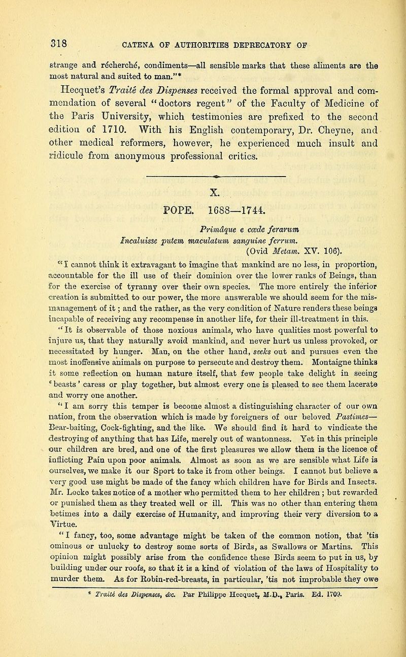 strange and recherche, condiments—all sensible marks that these aliments are the most natural and suited to man.* Hecquet's Traite des Dispenses received the formal approval and com- mendation of several doctors regent of the Faculty of Medicine of the Paris University, which testimonies are prefixed to the second edition of 1710. With his English contemporary, Dr. Cheyne, and other medical reformers, however, he experienced much insult and ridicule from anonymous professional critics. POPE. 1688—1744. Prim&que e ccede ferarum Incaluisse putem maculatum sanguine ferrum. (Ovid Metam. XV. 106). ct I cannot think it extravagant to imagine that mankind are no less, in proportion, accountable for the ill use of their dominion over the lower ranks of Beings, than for the exercise of tyranny over their own species. The more entirely the inferior creation is submitted to our power, the more answerable we should seem for the mis- management of it; and the rather, as the very condition of Nature renders these beings incapable of receiving any recompense in another life, for their ill-treatment in this. ''It is observable of those noxious animals, who have qualities most powerful to injure us, that they naturally avoid mankind, and never hurt us unless provoked, or necessitated by hunger. Man, on the other hand, seeks out and pursues even the most inoffensive animals on purpose to persecute and destroy them. Montaigne thinks it some reflection on human nature itself, that few people take delight in seeing c beasts' caress or play together, but almost every one is pleased to see them lacerate and worry one another.  I am sorry this temper is become almost a distinguishing character of our own nation, from the observation which is made by foreigners of our beloved Pastimes— Bear-baiting, Cock-fighting, and the like. We should find it hard to vindicate the destroying of anything that has Life, merely out of wantonness. Yet in this principle our children are bred, and one of the first pleasures we allow them is the licence of inflicting Pain upon poor animals. Almost as soon as we are sensible what Life is ourselves, we make it our Sport to take it from other beings. I cannot but believe a very good use might be made of the fancy which children have for Birds and Insects. Mr. Locke takes notice of a mother who permitted them to her children; but rewarded or punished them as they treated well or ill. This was no other than entering them betimes into a daily exercise of Humanity, and improving their very diversion to a Virtue.  I fancy, too, some advantage might be taken of the common notion, tbat 'tis ominous or unlucky to destroy some sorts of Birds, as Swallows or Martins. This opinion might possibly arise from the confidence these Birds seem to put in us, by building under our roofs, so that it is a kind of violation of the laws of Hospitality to murder them. As for Robin-red-breasts, in particular, 'tis not improbable they owe * Traite des Dispenses, <&c. Par Philippe Hecquet, il-D., Paris. Ed. 1709.