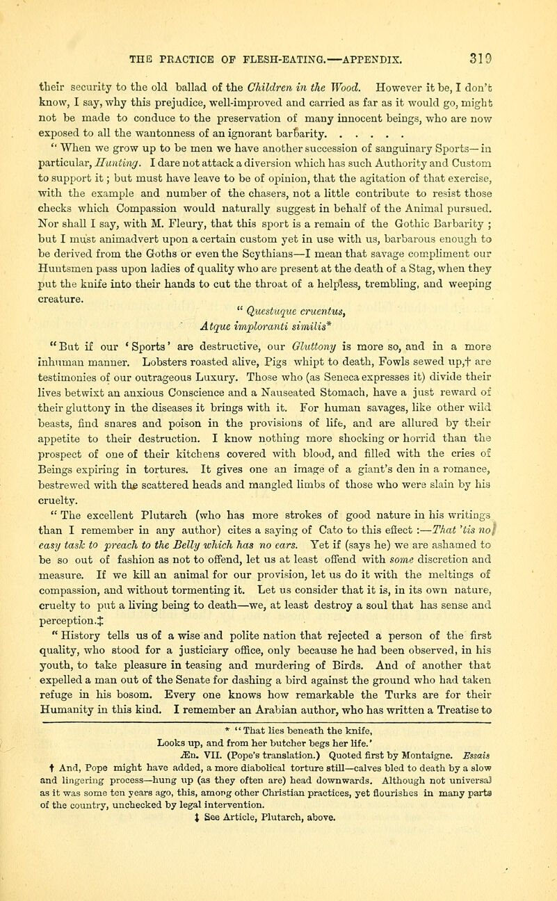their security to the old ballad of the Children in the Wood. However it be, I don't know, I say, why this prejudice, well-improved and carried as far as it would go, might not be made to conduce to the preservation of many innocent beings, who are now exposed to all the wantonness of an ignorant barbarity '' When we grow up to be men we have another succession of sanguinary Sports—in particular, Hunting. I dare not attack a diversion which has such Authority and Custom to support it; but must have leave to be of opinion, that the agitation of that exercise, with the example and number of the chasers, not a little contribute to resist those checks which Compassion would naturally suggest in behalf of the Animal pursued. Nor shall I say, with M. Fleury, that this sport is a remain of the Gothic Barbarity ; but I must animadvert upon a certain custom yet in use with us, barbarous enough to be derived from the Goths or even the Scythians—I mean that savage compliment our Huntsmen pass upon ladies of quality who are present at the death of a Stag, when they put the knife into their hands to cut the throat of a helpless, trembling, and weeping creature.  Questuque cruentus, Atque imploranti similis*  But if our ' Sports' are destructive, our Gluttony is more so, and in a more inhuman manner. Lobsters roasted alive, Pigs whipt to death, Fowls sewed up,t are testimonies of our outrageous Luxury. Those who (as Seneca expresses it) divide their lives betwixt an anxious Conscience and a Nauseated Stomach, have a just reward of their gluttony in the diseases it brings with it. For human savages, like other wild beasts, find snares and poison in the provisions of life, and are allured by their appetite to their destruction. I know nothing more shocking or horrid than the prospect of one of their kitchens covered with blood, and filled with the cries of Beings expiring in tortures. It gives one an image of a giant's den in a romance, bestrewed with the scattered heads and mangled limbs of those who were slain by his cruelty.  The excellent Plutarch (who has more strokes of good nature in his writings than I remember in any author) cites a saying of Cato to this effect :—That 'tis no} easy task to preach to the Belly which has no ears. Yet if (says he) we are ashamed to be so out of fashion as not to offend, let us at least offend with some discretion and measure. If we kill an animal for our provision, let us do it with the meltings of compassion, and without tormenting it. Let us consider that it is, in its own nature, cruelty to put a living being to death—we, at least destroy a soul that has sense and perception. J  History tells us of a wise and polite nation that rejected a person of the first quality, who stood for a justiciary office, only because he had been observed, in his youth, to take pleasure in teasing and murdering of Birds. And of another that expelled a man out of the Senate for dashing a bird against the ground who had taken refuge in his bosom. Every one knows how remarkable the Turks are for their Humanity in this kind. I remember an Arabian author, who has written a Treatise to *  That lies beneath the knife, Looks up, and from her butcher begs her life.' iEn. VII. (Pope's translation.) Quoted first by Montaigne. Essais t And, Pope might have added, a more diabolical torture still—calves bled to death by a slow and lingering process—hung up (as they often are) head downwards. Although not universal as it was some ten years ago, this, among other Christian practices, yet flourishes in many parts of the country, unchecked by legal intervention. J See Article, Plutarch, above.
