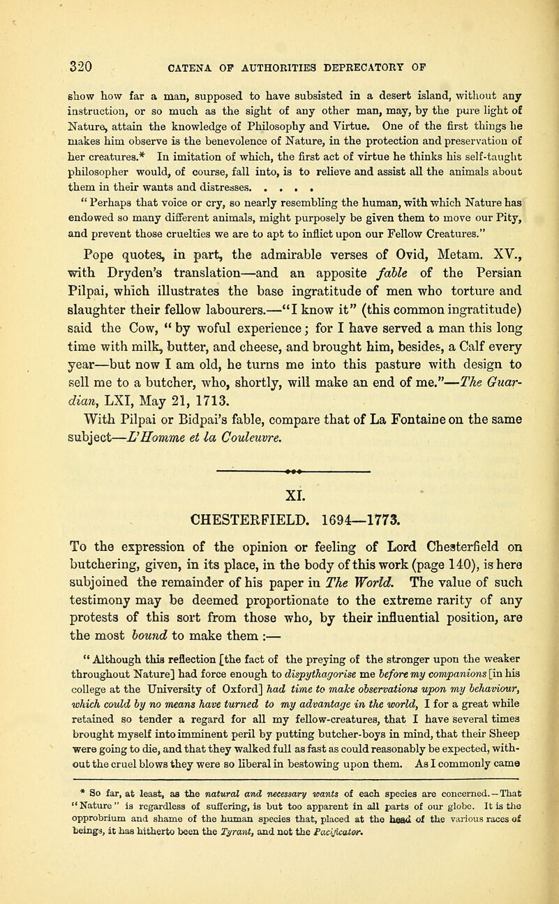show how far a man, supposed to have subsisted in a desert island, without any instruction, or so much as the sight of any other man, may, by the pure light of Nature, attain the knowledge of Philosophy and Virtue. One of the first things he makes him observe is the benevolence of Nature, in the protection and preservation of her creatures.* In imitation of which, the first act of virtue he thinks his self-taught philosopher would, of course, fall into, is to relieve and assist all the animals about them in their wants and distresses  Perhaps that voice or cry, so nearly resembling the human, with which Nature has endowed so many different animals, might purposely be given them to move our Pity, and prevent those cruelties we are to apt to inflict upon our Fellow Creatures. Pope quotes, in part, the admirable verses of Ovid, Metam. XV., with Dryden's translation—and an apposite fable of the Persian Pilpai, which illustrates the base ingratitude of men who torture and slaughter their fellow labourers.—I know it (this common ingratitude) said the Cow,  by woful experience; for I have served a man this long time with milk, butter, and cheese, and brought him, besides, a Calf every year—but now I am old, he turns me into this pasture with design to sell me to a butcher, who, shortly, will make an end of me.—The Guar- dian, LXI, May 21, 1713. With Pilpai or Bidpai's fable, compare that of La Fontaine on the same subject—L'Homme et la Couleuvre. XI. CHESTERFIELD. 1694—1773. To the expression of the opinion or feeling of Lord Chesterfield on butchering, given, in its place, in the body of this work (page 140), is here subjoined the remainder of his paper in The World. The value of such testimony may be deemed proportionate to the extreme rarity of any protests of this sort from those who, by their influential position, are the most bound to make them :—  Although this reflection {the fact of the preying of the stronger upon the weaker throughout Nature] had force enough to dispythagorise me before my companions [in his college at the University of Oxford] had time to make observations upon my behaviour, which could by no means have turned to my advantage in the world, I for a great while retained so tender a regard for all my fellow-creatures, that I have several times brought myself into imminent peril by putting butcher-boys in mind, that their Sheep were going to die, and that they walked full as fast as could reasonably be expected, with- out the cruel blows they were so liberal in bestowing upon them. As I commonly came * So far, at least, as the natural and necessary wants of each species are concerned. —That Nature is regardless of suffering, is but too apparent in all parts of our globe. It is the opprobrium and shame of the human species that, placed at the head of the various races of beings, it has hitherto been the Tyrant, and not the Facificator.