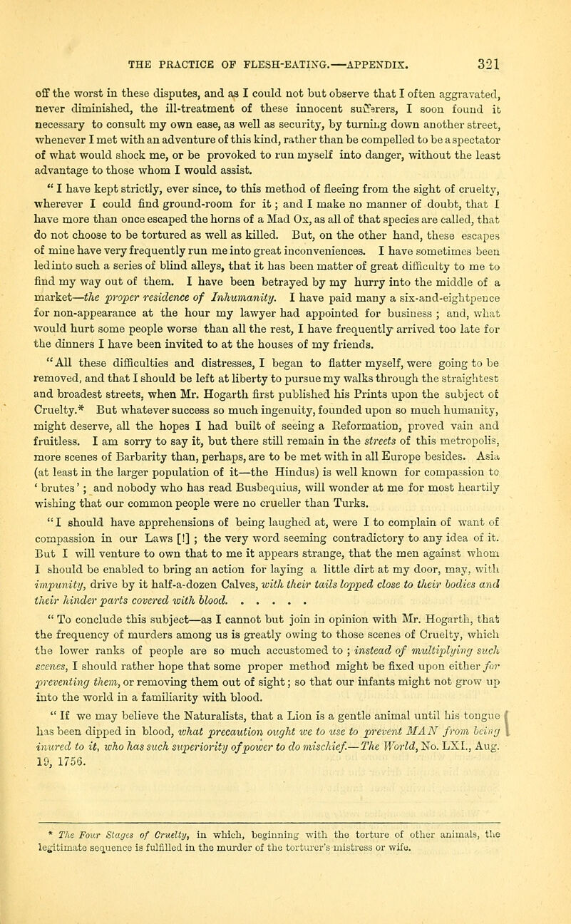 off the worst in these disputes, and as I could not but observe that I often aggravated, never diminished, the ill-treatment of these innocent suiJVers, I soon found it necessary to consult my own ease, as well as security, by turning down another street, whenever I met with an adventure of this kind, rather than be compelled to be a spectator of what would shock me, or be provoked to run myself into danger, without the least advantage to those whom I would assist.  I have kept strictly, ever since, to this method of fleeing from the sight of cruelty, wherever I could find ground-room for it; and I make no manner of doubt, that I have more than once escaped the horns of a Mad Ox, as all of that species are called, that do not choose to be tortured as well as killed. But, on the other hand, these escapes of mine have very frequently run me into great inconveniences. I have sometimes been led into such a series of blind alleys, that it has been matter of great difficulty to me to find my way out of them. I have been betrayed by my hurry into the middle of a market—the proper residence of Inhumanity. I have paid many a six-and-eightpence for non-appearance at the hour my lawyer had appointed for business ; and, what would hurt some people worse than all the rest, I have frequently arrived too late for the dinners I have been invited to at the houses of my friends. All these difficulties and distresses, I began to flatter myself, were going to be removed, and that I should be left at liberty to pursue my walks through the straightest and broadest streets, when Mr. Hogarth first published his Prints upon the subject or Cruelty.* But whatever success so much ingenuity, founded upon so much humanity, might deserve, all the hopes I had built of seeing a Reformation, proved vain and fruitless. I am sorry to say it, but there still remain in the streets of this metropolis, more scenes of Barbarity than, perhaps, are to be met with in all Europe besides. Asia (at least in the larger population of it—the Hindus) is well known for compassion to ' brutes'; and nobody who has read Busbequius, will wonder at me for most heartily wishing that our common people were no crueller than Turks.  I should have apprehensions of beirig laughed at, were I to complain of want of compassion in our Laws [!] ; the very word seeming contradictory to any idea of it. But I will venture to own that to me it appears strange, that the men against whom I should be enabled to bring an action for laying a little dirt at my door, may, with impunity, drive by it half-a-dozen Calves, with their tails lopped close to their bodies and their hinder parts covered with blood  To conclude this subject—as I cannot but join in opinion with Mr. Hogarth, that the frequency of murders among us is greatly owing to those scenes of Cruelty, which the lower ranks of people are so much accustomed to ; instead of multiplying such scenes, I should rather hope that some proper method might be fixed upon either for preventing them, or removing them out of sight; so that our infants might not grow up into the world in a familiarity with blood.  If we may believe the Naturalists, that a Lion is a gentle animal until his tongue { has been dipped in blood, vihat precaution ought we to use to prevent MAN from being \ inured to it, who has such superiority of power to do mischief.—The World, No. LXL, Aug. 19, 1756. * The Four Stages of Cruelty, in which, beginning with the torture of other animals, the legitimate sequence is fulfilled in the murder of the torturer's mistress or wife.