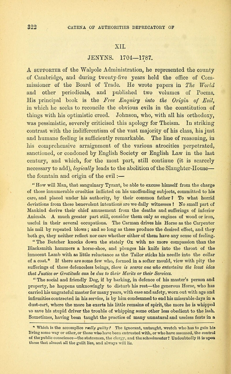 XII. JENYNS. 1704—1787. A supporter of the Walpole Administration,, he represented the county of Cambridge, and during twenty-five years held the office of Com- missioner of the Board of Trade. He wrote papers in The World and other periodicals, and published two volumes of PoeniS; His principal book is the Free Enquiry into the Origin of Evil, in which he seeks to reconcile the obvious evils in the constitution of things with his optimistic creed. Johnson, who, with all his orthodoxy, was pessimistic, severely criticised this apology for Theism. In striking contrast with the indifferent)'sm of the vast majority of his class, his just and humane feeling is sufficiently remarkable. The line of reasoning, in his comprehensive arraignment of the various atrocities perpetrated, sanctioned, or condoned by English Society or English Law in the last century, and which, for the most part, still continue (it is scarcely necessary to add), logically leads to the abolition of the Slaughter-House— the fountain and origin of the evil:— How will Man, that sanguinary Tyrant, be able to excuse himself from the charge of those innumerable cruelties inflicted on his unoffending subjects, committed to his care, and placed under his authority, by their common father ? To what horrid deviations from these benevolent intentions are we daily witnesses ! No small part of Mankind derive their chief amusement from the deaths and sufferings of inferior Animals. A much greater part still, consider them only as engines of wood or iron, useful in their several occupations. The Carman drives his Horse as the Carpenter his nail by repeated blows ; and so long as these produce the desired effeet, and they both go, they neither reflect nor care whether either of them have any sense of feeling. The Butcher knocks down the stately Ox with no more compassion than the Blacksmith hammers a horse-shoe, and plunges his knife into the throat of the innocent Lamb with as little reluctance as the Tailor sticks his needle into the collar of a coat.* If there are some few who, formed in a softer mould, view with pity the sufferings of these defenceless beings, there is scarce one who entertains the least idea that Justice or Gratitude can be due to their Merits or their Services. The social and friendly Dog, if by barking, in defence of his master's person and property, he happens unknowingly to disturb his rest—the generous Horse, who has carried his ungrateful master for many years, with ease and safety, worn out with age and infirmities contracted in his service, is by him condemned to end his miserable days in a dust-cart, where the more he exerts his little remains of spirit, the more he is whipped x,o save his stupid driver the trouble of whipping some other less obedient to the lash. Sometimes, having been taught the practice of many unnatural and useless feats in a * Which is the accomplice really guilty ? The ignorant, untaught, wretch who has to gain his living some way or other, or those who have been entrusted with, or who have assumed, the control of the public conscience—the statesman, the clergy, and the schoolmaster ? Undoubtedly it is upon these that almost all the guilt lies, and always will lie.