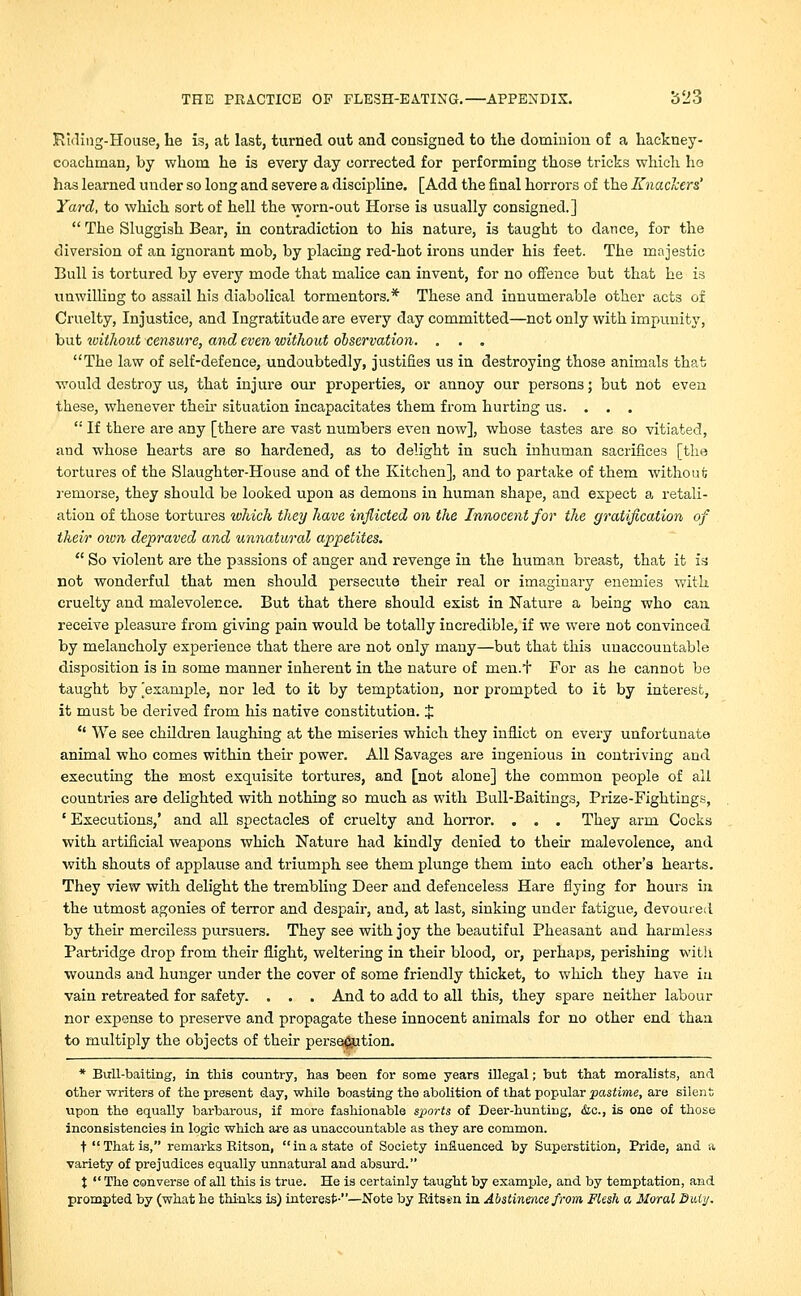 Riding-House, he is, at last, turned out and consigned to the dominion of a hackney- coachman, by whom he is every day corrected for performing those tricks which ho has learned under so long and severe a discipline. [Add the final horrors of the Knackers' Yard, to which sort of hell the worn-out Horse is usually consigned.]  The Sluggish Bear, in contradiction to his nature, is taught to dance, for the diversion of an ignorant mob, by placing red-hot irons under his feet. The majestic Bull is tortured by every mode that malice can invent, for no offence but that he is unwilling to assail his diabolical tormentors.* These and innumerable other acts of Cruelty, Injustice, and Ingratitude are every day committed—not only with impunity, but ivithout censure, and even without observation. . . . The law of self-defence, undoubtedly, justifies us in destroying those animals that would destroy us, that injure our properties, or annoy our persons; but not even these, whenever their situation incapacitates them from hurting us. . . .  If there are any [there are vast numbers even now], whose tastes are so vitiated, and whose hearts are so hardened, as to delight in such inhuman sacrifices [the tortures of the Slaughter-House and of the Kitchen], and to partake of them without; remorse, they should be looked upon as demons in human shape, and expect a retali- ation of those tortures which they have inflicted on the Innocent for the gratification of their own depraved and unnatural appetites.  So violent are the passions of anger and revenge in the human breast, that it is not wonderful that men should persecute their real or imaginary enemies with cruelty and malevolence. But that there should exist in Nature a being who can receive pleasure from giving pain would be totally incredible, if we were not convinced by melancholy experience that there are not only many—but that this unaccountable disposition is in some manner inherent in the nature of men.t For as he cannot be taught by [example, nor led to it by temptation, nor prompted to it by interest, it must be derived from his native constitution. J * We see children laughing at the miseries which they inflict on every unfortunate animal who comes within their power. All Savages are ingenious in contriving and executing the most exquisite tortures, and [not alone] the common people of all countries are delighted with nothing so much as with Bull-Baitings, Prize-Fightings, ' Executions,' and all spectacles of cruelty and horror. . . . They arm Cocks with artificial weapons which Nature had kindly denied to their malevolence, and with shouts of applause and triumph see them plunge them into each other's hearts. They view with delight the trembling Deer and defenceless Hare flying for hours in the utmost agonies of terror and despair, and, at last, sinking under fatigue, devoured by their merciless pursuers. They see with joy the beautiful Pheasant and harmless Partridge drop from their flight, weltering in their blood, or, perhaps, perishing with wounds and hunger under the cover of some friendly thicket, to which they have in vain retreated for safety. . . . And to add to all this, they spare neither labour nor expense to preserve and propagate these innocent animals for no other end than to multiply the objects of their persecution. * Bull-baiting, in this country, has been for some years illegal; but that moralists, and other writers of the present day, while boasting the abolition of that popular pastime, are silent upon the equally barbarous, if more fashionable sports of Deer-hunting, &c., is one of those inconsistencies in logic which are as unaccountable as they are common. t That is, remarks Kitson, ina state of Society influenced by Superstition, Pride, and a variety of prejudices equally unnatural and absurd. t  The converse of all this is true. He is certainly taught by example, and by temptation, and prompted by (what he thinks is) interest-—Note by Ritssn in Abstinence from Flesh a Moral Duty.