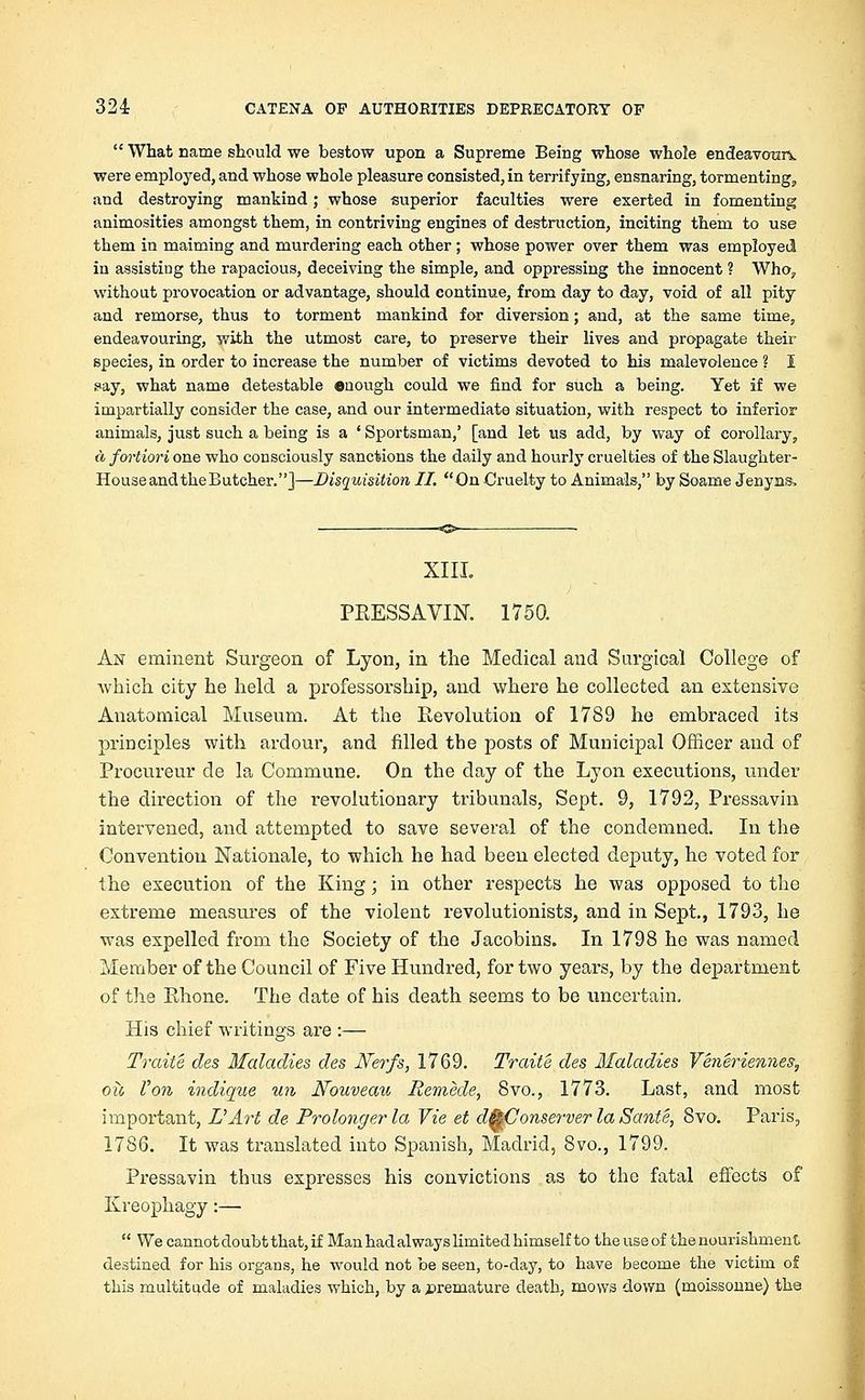  What name should we bestow upon a Supreme Being whose whole endeavourv were employed, and whose whole pleasure consisted, in terrifying, ensnaring, tormenting, and destroying mankind; whose superior faculties were exerted in fomenting animosities amongst them, in contriving engines of destruction, inciting them to use them in maiming and murdering each other; whose power over them was employed in assisting the rapacious, deceiving the simple, and oppressing the innocent ? Who, without provocation or advantage, should continue, from day to day, void of all pity and remorse, thus to torment mankind for diversion; and, at the same time, endeavouring, with the utmost care, to preserve their lives and propagate their species, in order to increase the number of victims devoted to his malevolence ? I pay, what name detestable enough could we find for such a being. Yet if we impartially consider the case, and our intermediate situation, with respect to inferior animals, just such a being is a ' Sportsman,' [and let us add, by way of corollary, a fortiori one who consciously sanctions the daily and hourly cruelties of the Slaughter- HouseandtheButcher.]—Disquisition II. On Cruelty to Animals, by Soame Jenyns, XIII. PRESSAVIN. 1750. An eminent Surgeon of Lyon, in the Medical and Surgical College of which city he held a professorship, and where he collected an extensive Anatomical Museum. At the Revolution of 1789 he embraced its principles with ardour, and filled the posts of Municipal Officer and of Procureur de la Commune. On the clay of the Lyon executions, under the direction of the revolutionary tribunals, Sept. 9, 1792, Pressavin intervened, and attempted to save several of the condemned. In the Convention Nationale, to which he had been elected deputy, he voted for the execution of the King; in other respects he was opposed to the extreme measures of the violent revolutionists, and in Sept., 1793, he was expelled from the Society of the Jacobins. In 1798 he was named Member of the Council of Five Hundred, for two years, by the department of the Rhone. The date of his death seems to be uncertain. His chief writings are :— Traite des Maladies des JVerfs, 1769. Traite des Maladies Veneriennes, oii Von indique un Nouveau Remede, 8vo., 1773. Last, and most important, I?Art de Prolongerla Vie et d&Conserver la Sante, 8vo. Paris, 1786. It was translated into Spanish, Madrid, 8vo., 1799. Pressavin thus expresses his convictions as to the fatal effects of Kreophagy:—  We cannot doubt that, if Man had always limited himself to the use of the nourishment destined for his organs, he would not be seen, to-day, to have become the victim of this multitude of maladies which, by a premature death, mows down (moissonne) the