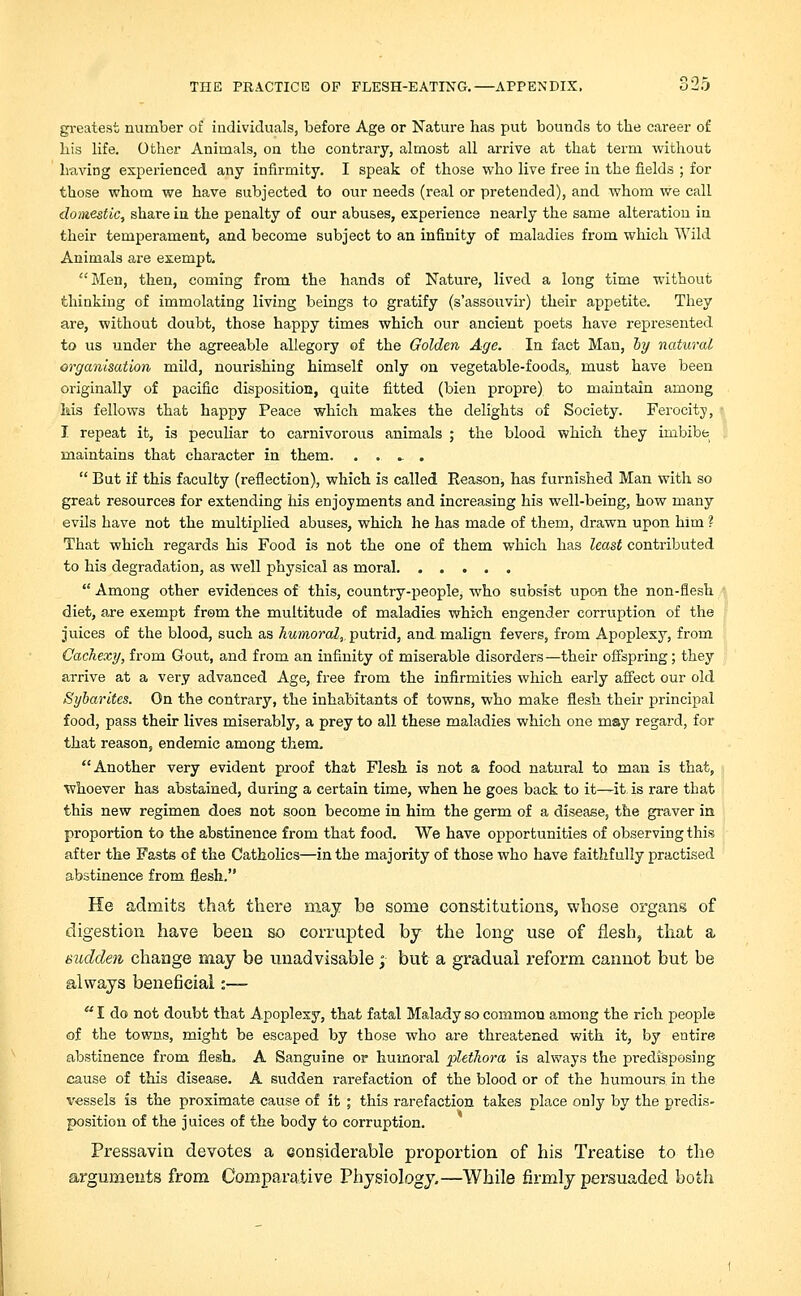greatest number of individuals, before Age or Nature has put bounds to the career of his life. Other Animals, on the contrary, almost all arrive at that term without having experienced any infirmity. I speak of those who live free in the fields ; for those whom we have subjected to our needs (real or pretended), and whom we call domestic, share in the penalty of our abuses, experience nearly the same alteration in their temperament, and become subject to an infinity of maladies from which Wild Animals are exempt. Men, then, coming from the hands of Nature, lived a long time without thinking of immolating living beings to gratify (s'assouvir) their appetite. They are, without doubt, those happy times which our ancient poets have represented to us under the agreeable allegory of the Golden Age. In fact Man, by natural organisation mild, nourishing himself only on vegetable-foods, must have been originally of pacific disposition, quite fitted (bien propre) to maintain among his fellows that happy Peace which makes the delights of Society. Ferocity, I repeat it, is peculiar to carnivorous animals ; the blood which they imbibe maintains that character in them. . . - .  But if this faculty (reflection), which is called Reason, has furnished Man with so great resources for extending his enjoyments and increasing his well-being, how many evils have not the multiplied abuses, which he has made of them, drawn upon him ? That which regards his Food is not the one of them which has least contributed to his degradation, as well physical as moral  Among other evidences of this, country-people, who subsist upon the non-flesh diet, are exempt from the multitude of maladies which engender corruption of the juices of the blood, such as humoral, putrid, and malign fevers, from Apoplexy, from Cachexy, from Gout, and from an infinity of miserable disorders—their offspring; they arrive at a very advanced Age, free from the infirmities which early affect our old Sybarites. On the contrary, the inhabitants of towns, who make flesh their principal food, pass their lives miserably, a prey to all these maladies which one may regard, for that reason, endemic among them. Another very evident proof that Flesh is not a food natural to man is that, whoever has abstained, during a certain time, when he goes back to it—it is rare that this new regimen does not soon become in him the germ of a disease, the graver in proportion to the abstinence from that food. We have opportunities of observing this after the Fasts of the Catholics—in the majority of those who have faithfully practised abstinence from flesh. He admits that there may be some constitutions, whose organs of digestion have been so corrupted by the long use of flesh, that a sudden change may be unadvisable ; but a gradual reform cannot but be always beneficial:—  I do not doubt that Apoplexy, that fatal Malady so common among the rich people of the towns, might be escaped by those who are threatened with it, by entire abstinence from flesh. A Sanguine or humoral plethora is always the predisposing cause of this disease. A sudden rarefaction of the blood or of the humours in the vessels is the proximate cause of it ; this rarefaction takes place only by the predis- position of the juices of the body to corruption. Pressavin devotes a considerable proportion of his Treatise to the arguments from Comparative Physiology.—While firmly persuaded both