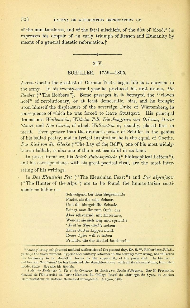 of the unnaturalness, and of the fatal mischiefs, of the diet of blood,* he expresses his despair of an early triumph of Reason and Humanity by means of a general dietetic reformation, j XIV. SCHILLER. 1759—1805. After Goethe the greatest of German Poets, began life as a surgeon in the army. In his twenty-second year he produced his first drama, Die Eiiuber (The Robbers). Some passages in it betrayed the cloven hoof of revolutionary, or at least democratic, bias, and he brought upon himself the displeasure of the sovereign Duke of Wurtemberg, in consequence of which he was forced to leave Stuttgart. His principal dramas are Wallenstein, Wilhelm Tell, Die Jungfrau von Orleans, Maria Stuart, and Don Carlos, of which Wallenstein is, usually, placed first in merit. Even greater than the dramatic power of Schiller is the genius of his ballad poetry, and in lyrical inspiration he is the equal of Goethe. Das Lied von der Gloclce (The Lay of the Bell), one of his most widely- known ballads, is also one of the most beautiful in its kind. In prose literature, his Briefe Philosophische (Philosophical Letters), and his correspondence with his great poetical rival, are the most inter- esting of his writings. In Das Eleusische Fest (The Eleusinian Feast) and Der Alpenjagcr ( The Hunter of the Alps) are to be found the humanitarian senti- ments as follow:— Schwelgend bei deni Siegesmahle Findet sie die rohe Schaar, Und die blutgefullte Scbaale Bringt man ihr zum Opfer dar Aber schauernd, mit Entsetzea, Wendet sie sich weg und sprickt s * Blut 'ge Tigermahle netzen Eines Gottes Lippen nicht. Heine Opfer will er haben Friiehte, die der Herbst bescheert— ■* Among living enlightened medical authorities of the present day, Dr. B. W. Richardson,F.R.S., perhaps the most eminent hygeist and sanitary reformer in the country now living, has delivered Iris testimony in no doubtful terms to the superiority of the purer diet. In his recent publication Salutisland he has banished the slaughter-house, with, all its abominations, from that model State. See also his Hygieia. f L'Art de Prolonger la Vie et de Conserve)' la Sante: on, Traite dHygiene. Par M. Pressavin, Gradue de l'Universite de. Paris; Membre du College Royal de Chirurgie de Lyon,, et Anciea Demonstrateur en Matiere Medicale-Chirurgicale. A Lyon, 17S&