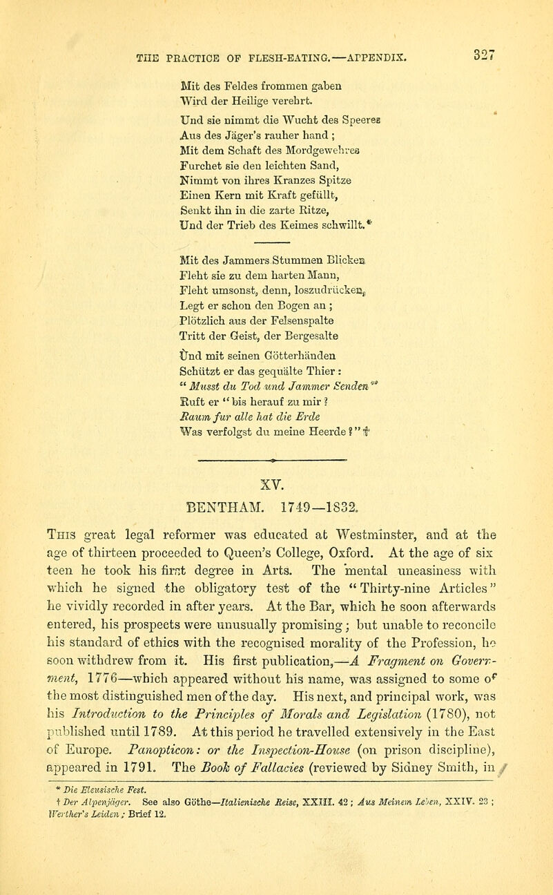 Mit des Feldes frommen gaben Wird der Heilige verehrt. Und sie nimmt die Wucht des Speerea Aus des Jager's rauher hand ; Mit dem Sehaft des Mordgewehrea Furchet sie den leichten Sand, Nimmt von ihres Kranzes Spitze Einen Kern mit Kraft gefiillt, Senkt inn in die zarte Ritze, Und der Trieb des Keimes schwillt.* Mit des Jammers Stummen Blickea Fleht sie zu dern harten Mann, Fleht umsonst, denn, loszudruckeBj Legt er schon den Bogen an ; Plotzlich aus der Felsenspalte Tritt der Geist, der Bergesalte Und mit seinen Gotterhanden Schiitzt er das gequiilte Thier: Musst du Tod und Jammer Senden9 Kuft er bis herauf zu mir ? Raumfur alle hat die Erde Was verfolgst du meine Heerde ? t XV. BENTHAM. 1749—1832. This great legal reformer was educated at Westminster, and at the age of thirteen proceeded to Queen's College, Oxford. At the age of six teen he took his firr>t degree in Arts. The mental uneasiness with which he signed the obligatory test of the Thirty-nine Articles he vividly recorded in after years. At the Bar, which he soon afterwards entered, his prospects were unusually promising; but unable to reconcile his standard of ethics with the recognised morality of the Profession, ho soon withdrew from it. His first publication,—A Fragment on Govern- ment, 1776—which appeared without his name, was assigned to some op the most distinguished men of the day. His next, and principal work, was his Introduction to the Princijoles of Morals and Legislation (1780), not published until 1789. At this period he travelled extensively in the East of Europe. Panopticon: or the Inspection-House (on prison discipline), appeared in 1791. The Booh of Fallacies (reviewed by Sidney Smith, in / * Die ffleusische Fest. t Der Alpenjager. See also Gcithe—Italienische Reise, XXIII. 42; Aus Meinem Lehen, XXIV. 23 ; IVerther's Leiden ; Brief 12.