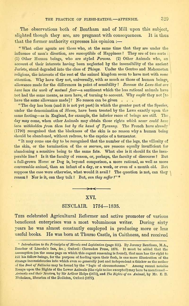 The observations both of Bentham and of Mill upon this subject, slighted though they are, are pregnant with consequences. It is thus that the former authority expresses his opinion :—  What other agents are those who, at the same time that they are under the influence of man's direction, are susceptible of Happiness ? They are of two sorts : (1) Other Human beings, who are styled Persons. (2) Other Animals who, on account of their interests having been neglected by the insensibility of the ancient Jurists, stand degraded into the class of Things. Under the Gentoo and Mahometan religions, the interests of the rest of the animal kingdom seem to have met with some attention. Why have they not, universally, with as much as those of human beings, allowance made for the differences in point of sensibih'ty ? Because the Laws that are have been the ivork of mutual fear—a sentiment which the less rational animals have not had the same means, as men have, of turning to account. Why ought they not [to have the same allowance made] ? TSo reason can be given . . .  The day has been (and it is not yet past) in which the greater part of the Species, under the denomination of Slaves, have been treated by the Laws exactly upon the same footing—as in England, for example, the inferior races of beings are still. The day may come, when other Animals may obtain those rights which never could have \ been withholden from them but by the hand of Tyranny. The French have already (1790) recognised that the blackness of the skin is no reason why a human being should be abandoned, without redress, to the caprice of a tormentor.  It may come one day to be recognised that the number of the legs, the villosity of the skin, or the termination of the os sacrum, are reasons equally insufficient for abandoning a sensitive being to the same fate. What else is it should fix the insu- perable line? Is it the faculty of reason, or, perhaps, the faculty of discourse? But a full-grown Horse or Dog is, beyond comparison, a more rational, as well as more conversable animal, than an infant of a day, or a week, or even of a month old. Bui suppose the case were otherwise, what would it avail ? The question is not, can they reason? Nor is it, can they talk ? But, can they suffer.? * >e< XVI. SINCLAIR 1754—183-5. This celebrated Agricultural Reformer and active promoter of various beneficent enterprises was a most voluminous writer. During sixty years he was almost constantly employed in producing more or less useful books. He was born at Thurso Castle, in Caithness, and received * Introduction to the Principles of Morals and legislation (page 311). By Jeremy Bentham, M.A., Bencher of Lincoln's Inn, &c.; Oxford: Clarendon Press, 1876. It must be added that the assumption (on the same page on which this cogent reasoning is found), that man has the right to kill his fellow-beings, for the purpose of feeding upon their flesh, is one more illustration of the strange inconsistencies into which even so generally just and independent a thinker as the author of the Book of Fallacies may be forced by the  logic of circumstances. Among recent notable Essays upon the Bights of the Lower Animals (the right to live excepted) may here be mentioned— Animals and their Masters, by Sir Arthur Helps (1873),, and The Rights of an Animal, by Mr. E. B. Nicholson, librarian of the Bodleian, Oxford (1877),