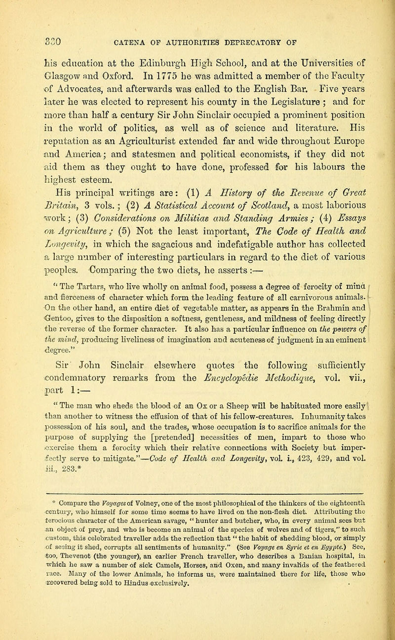 his education at the Edinburgh High School, and at the Universities of Glasgow and Oxford. In 1775 he was admitted a member of the Faculty of Advocates, and afterwards was called to the English Bar. Five years later he was elected to represent his county in the Legislature ; and for more than half a century Sir John Sinclair occupied a prominent position in the world of politics, as well as of science and literature. His reputation as an Agriculturist extended far and wide throughout Europe and America; and statesmen and political economists, if they did not aid them as they ought to have done, professed for his labours the highest esteem. His principal writings are: (1) A History of the Revenue of Great Britain, 3 vols.; (2) A Statistical Account of Scotland, a most laborious work; (3) Considerations on Militias and Standing Armies; (4) Essays on Agriculture ; (5) Not the least important, The Code of Health and Longevity, in which the sagacious and indefatigable author has collected a large number of interesting particulars in regard to the diet of various peoples. Comparing the two diets, he asserts :—  The Tartars, who live wholly on animal food, possess a degree of ferocity of mind and fierceness of character which form the leading feature of all carnivorous animals. On the other hand, an entire diet of vegetable matter, as appears in the Brahmin and <3entoo, gives to the disposition a softness, gentleness, and mildness of feeling directly the reverse of the former character. It also has a particular influence on the pmvers of the mind, producing liveliness of imagination and acuteness of judgment in an eminent degree. Sir' John Sinclair elsewhere quotes the following sufficiently condemnatory remarks from the Encyclopedie Methodiqiie, vol. vii., part 1:—  The man who sheds the blood of an Ox or a Sheep will be habituated more easily than another to witness the effusion of that of his fellow-creatures. Inhumanity takes possession of his soul, and the trades, whose occupation is to sacrifice animals for the purpose of supplying the [pretended] necessities of men, impart to those who -exercise them a ferocity which their relative connections with Society but imper- fectly serve to mitigate.—Code of Health and Longevity, vol. i., 423, 429, and vol. iii., 283.* * Compare the Voyages of Volney, one of the most philosophical of the thinkers of the eighteenth century, who himself for some time seems to have lived on the non-flesh diet. Attributing the ferocious character of the American savage,  hunter and butcher, who, in every animal sees but an object of prey, and who is become an animal of the species of wolves and of tigers, to such custom, this celebrated traveller adds the reflection that the habit of shedding blood, or simply of sesing it shed, corrupts all sentiments of humanity. (See Voyage en, Syrie et en Egypte.) See, too, Thevenot (the younger), an earlier French traveller, who describes a Banian hospital, in which he saw a number of sick Camels, Horses, and Oxen, and many invalids of the feathered race. Many of the lower Animals, he informs us, were maintained there for life, those who ■recovered being sold to Hindus exclusively.