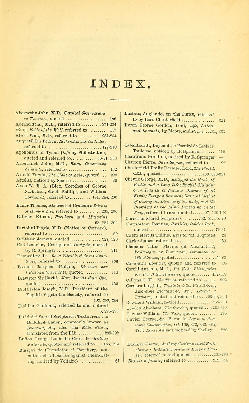INDEX. Abernethy John, M.D., Surgical Observations on Tumours, quoted 196 Aderholdt A., M.D., referred to 271-2S4 iEsop, Fable of the Wolf, referred to 117 Alcott Wm., M.D., referred to 262-264 Anquetil Du Perron, Recherches sur les hides, referred to 177-210 Apollonius of Tyana {Life by Philostratus), quoted and referred to 50-51,303 Arbuthnot John, M.D., Essay Concerning Aliments, referred to 132 Arnold Eawin, The Light of Asia, quoted .. 296 Attalus, noticed by Seneca 30 Axon W. B. A. (Biog. Sketches of George Nicholson, Sir E. Phillips, and William Cowherd), referred to 191, 244, 260 Baker Thomas, Abstract of Graham's Science of Human Life, referred to 265, 266 Baltzer Eduard, Porphyry and Musonius 68, 284, 304 Bartolini Biagio, M.D. (Notice of Cornaro), referred to S9 Bentham Jeremy, quoted 327, 32S Blot-Lequene, Critique of Thalysie, quoted by R. Springer 211 Bomiodiere La, De la Sobriete et de ses Avan- tages, referred to 306 Bossuet Jacques Bdnigne, Discours sur VHistoire Universelle, quoted 112 Brewster Sir David, More Worlds than One, quoted 255 Brotherton Joseph, M.P., President of the English Vegetarian Society, referred to 202, 259, 264 Buddha Gautama, referred to and noticed 6, 295-296 Buddhist Sacred Scriptures, Texts from the Buddhist Canon, commonly known as Dhammdpada, also the Kula Silam, translated from the Pali 295-299 Buff on George Louis Le Clerc de, Histoire Naturelle, quoted and referred to.... 166, 214 Burigni de (Translator of Porphyry, and author of a Treatise against Flesh-Eat- ing, noticed by Voltaire) 67 Busbecq Augierde, on the Turks, referred to by Lord Chesterfield 321 Byron George Gordon, Loid, Life, Letters, and Journals, by Moore, and Poems . .234, 331 Cabantous J., Doyen delaFacuIte de Lettres, Toulouse, noticed by B, Springer 210 Chantrans Girod de, noticed by R. Springer — Charron Pierre, De la Sagesse, referred to .. 99 Chesterfield Philip Dormer, Lord,XAe World, CXC, quoted 139, 320-321 Cheyne George, M.D., Essay\on the Gout; Of Health and a Long Life; English Malady : or, a Treatise of Nervous Diseases of all Kinds; Essay on Regimen; Natural Method of Curing the Diseases of the Body, and the Disorders of the Mind Depending on the Body, referred to and quoted 97, 120-12S Christian Sacred Scriptures 52, 54, 55, 79 Chrysostom Ioannes, Homilies, Golden Booh, quoted 76-81 Cicero Marcus Tullius, Epistles vii. 1, quoted 24 Clarke James, referred to 259 Clemens Titus Plavius (of Alexandria), Pcedagogus or Instructor, Stromata or Miscellanies, quoted 56-63  Clementine Homilies, quoted and referred to 56 Cocchi Antonio, M.D., Del Vitto Pithagorico Per Uso Delia Medicina, quoted...... 157-159 Collyns C. H., The Times, referred to 202 Cornaro Luigi di, Trattato della Vita Sobria, Amorevole Esortazione, &c.; Lettera a Barbaro, quoted and referred to S3-90, 306 Cowherd William, noticed „ .. 258-260 Cowley Abraham, The Garden, quoted 30S-30O Cowper William, The Task, quoted 17S Cuvier George, &c, Baron de, Legonsd' Ana- tomic Comparative, III. 169, 373, 443, 465, 480; Reg ne Animal, noticed by Shelley.. 226 Daumer Georg, AnthropologisrmMS und Kriti- cismus ; Enthullungen ilber Kaspar Hau- ser, referred to and quoted 2S1-2S3 Dietetic Reformer, referred to 212, 251