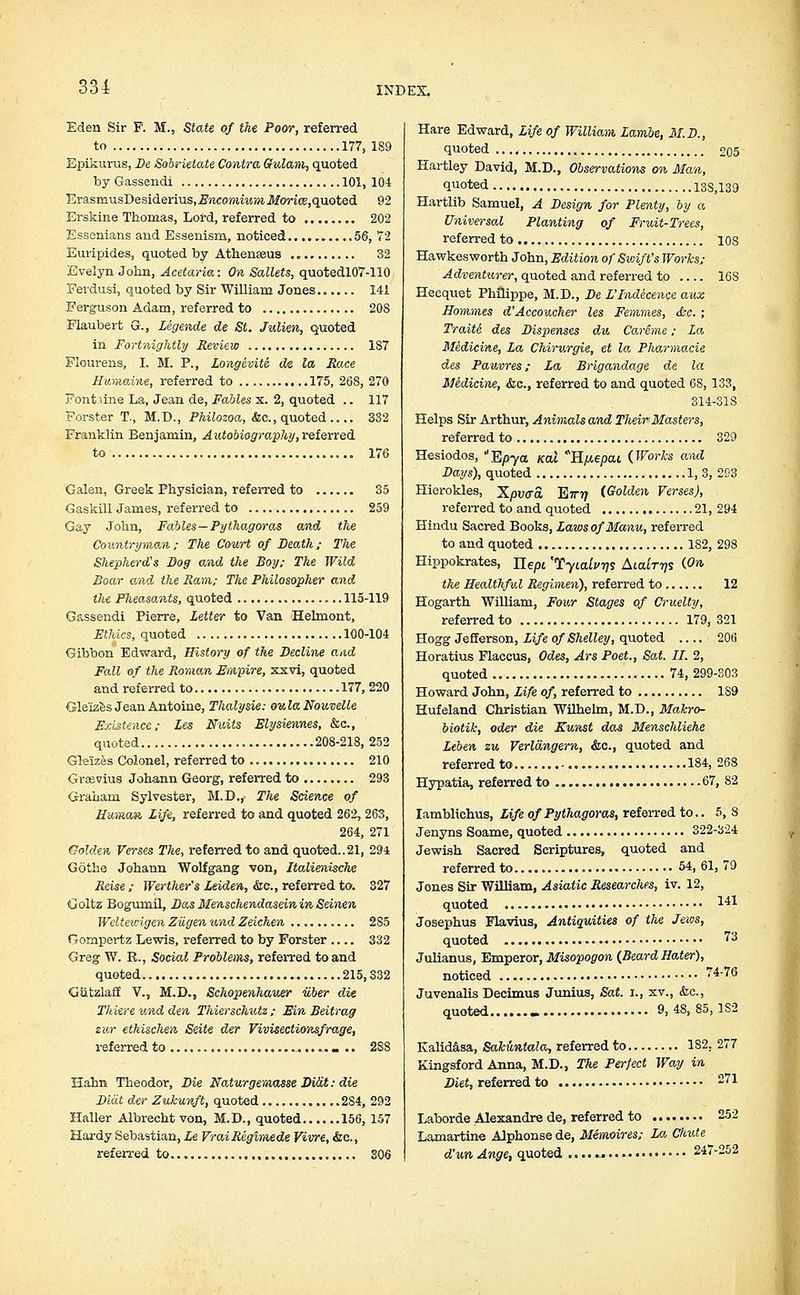 Eden Sir F. M., State of the Poor, referred to 177, 1S9 Epikurus, De Sobrietate Contra Gulam, quoted by Gassendi 101, 104 ErasmusDesiderius,2?iico»MM»i.flf0ri(E,quoted 92 ErskiRe Thomas, Lord, referred to 202 Essenians and Essenism, noticed 56, 72 Euripides, quoted by Athenseus .„ 32 Evelyn John, Acetaria: On Sallets, quotedl07-110 Ferdusi, quoted by Sir William Jones 141 Ferguson Adam, referred to 20S Flaubert G., Legende de St. Julien, quoted in Fortnightly Review 1S7 Flourens, I. M. P., Longevity de la Race Humaine, referred to 175, 26S, 270 Font line La, Jean de, Fables x. 2, quoted .. 117 Forster T., M.D., Philozoa, &c., quoted 332 Franklin Benjamin, Autobiography, referred to 176 Galen, Greek Physician, referred to 35 Gaskill James, referred to 259 Gay John, Fables—Pythagoras and the Countryman; The Court of Death; Tlie Shepherd's Dog and the Boy; The Wild Boar and the Ram; The Philosopher and the PheasoMts, quoted 115-119 Gassendi Pierre, Letter to Van Helmont, Ethics, quoted 100-104 Gibbon Edward, History of the Decline and Fall of the Roman Empire, xxvi, quoted and referred to 177, 220 Gleizes Jean Antoine, Thalysie: oulaNouvelle Existence; Les Nitits Elysiennes, &c, quoted 208-218,252 Gleizes Colonel, referred to 210 Gnevius Johann Georg, referred to 293 Graham Sylvester, M.D., The Science of Human Life, referred to and quoted 262, 263, 264, 271 Golden Verses The, referred to and quoted..21, 294 Gothe Johann Wolfgang von, Italienische Reise ; Werther's Leiden, &c, referred to. 327 Goltz Bogumil, Das Menscliendaseinin Seinen Weltewigen Zugen und Zeichen 2S5 Gompertz Lewis, referred to by Forster .... 332 Greg W. R., Social Problems, referred to and quoted 215,332 Giitzlaff V., M.D., Schopenhauer iiber die Thiere und den Thierschutz ; Ein Beitrag zur ethischen Seite der Vivisectionsfrage, referred to 288 Hahn Theodor, Die Naturgemasse Di&t: die Diat der Zukunft, quoted 284, 292 Haller Albrecht von, M.D., quoted 156, 157 Hardy Sebastian, Le VraiRegimede Vivre, &c., referred to 306 Hare Edward, Life of William Lambe, M.D., quoted 205 Hartley David, M.D., Observations on Man, quoted 13S,139 Hartlib Samuel, A Design for Plenty, by a Universal Planting of Fruit-Trees, referred to 10S Hawkesworth John, Edition of Swift's Works; Adventurer, quoted and referred to 16S Hecquet Philippe, M.D., De L'Indecence aux Homines d'Accoucher les Femmes, &c. ; Traite des Dispenses du CarSme; La Medicine, La Chirurgie, et la Pharmacie des Pauvres; La Brigandage de la Midicine, &c, referred to and quoted 68, 133, 314-31S Helps Sir Arthur, Animals and Tlieir Masters, referred to 329 Hesiodos, E/)Ya kcu H^epcu {Works and Days), quoted 1, 3, 293 Hierokles, Xpvcra. ~Einj (Golden Verses), referred to and quoted 21, 294 Hindu Sacred Books, LawsofManu, referred to and quoted 1S2, 298 Hippokrates, ne/3t 'Tyialvqs Aiairrjs (On the Healthful Regimen), referred to 12 Hogarth William, Four Stages of Cruelty, referred to 179,321 Hogg Jefferson, Life of Shelley, quoted 206 Horatius Flaccus, Odes, Ars Poet., Sat. II. 2, quoted 74, 299-303 Howard John, Life of, referred to 189 Hufeland Christian Wilhelm, M.D., Makro- biotik, oder die Kunst das Menschliehe Leben zu Verlangern, &c, quoted and referred to 184,263 Hypatia, referred to 67, 82 Iamblichus, Life of Pythagoras, referred to.. 5, S Jenyns Soame, quoted 322-324 Jewish Sacred Scriptures, quoted and referred to 54, 61, 79 Jones Sir William, Asiatic Researches, iv. 12, quoted 141 Josephus Flavius, Antiquities of the Jews, quoted ^3 Julianus, Emperor, Misopogon {Beard Hater), noticed 7i'76 Juvenalis Decimus Junius, Sat. i., xv., &c, quoted - 9, 48, 85,1S2 Kalidasa, Sakuntala, referred to 182. 277 Kingsford Anna, M.D., The Perfect Way in Diet, referred to 71 Laborde Alexandre de, referred to • 252 Lamartine Alphonse de, Memoires; La Chide d'un Ange, quoted ■ • ■ 247-252