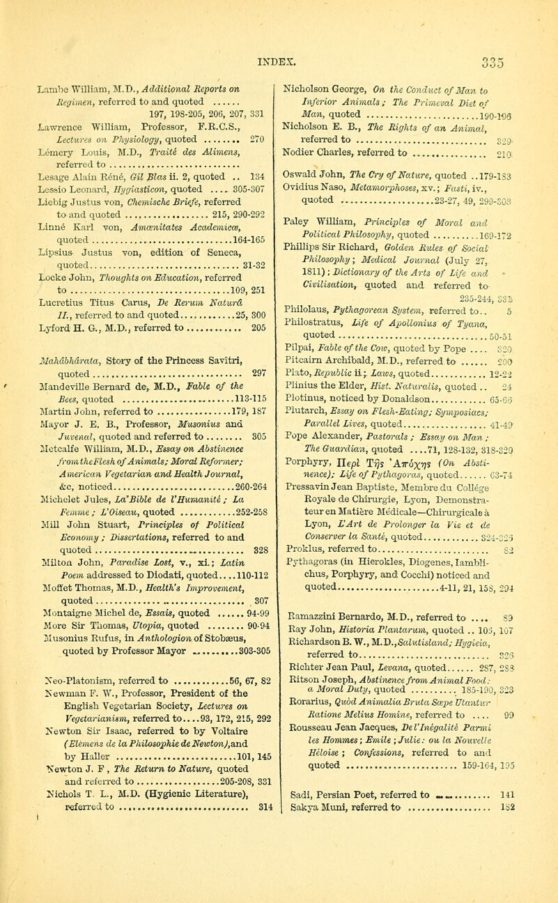 Lambe William, M.D., Additional Reports on Regimen, referred to and quoted 197, 198-205, 206, 207, 331 Lawrence William, Professor, F.E.C.S., Lectures on Physiology, quoted 270 Lemery Louis, M.D., Traiti des Alimens, referred to Lesage Alain Ben<§, Gil Bias ii. 2, quoted .. 134 Lessio Leonard, Hygiasticon, quoted 305-307 Liebig Justus von, Chemische Briefe, referred to-and quoted 215, 290-292 Linne Karl von, Amcenitates Academicce, quoted ...164-165 Lipsius- Justus von, edition of Seneca, quoted 31-32 Locke John, Thoughts on Education, referred to 109, 251 Lucretius Titus Carus, Be Rerum Naturd II., referred to and quoted 25, 300 Lyford H. G., M. D., referred to 205 Mahdbhdrata, Story of the Princess Savitri, quoted 297 Mandeville Bernard de, M.D., Fable of the Bees, quoted ......... 113-115 Martin John, referred to 179, 187 Mayor J. B. B., Professor, Musonius and Juvenal, quoted and referred to 305 Metcalfe William, M.D., Essay on Abstinence fromtkeFlesh of Animals; Moral Reformer; American Vegetarian and Health Journal, &c, noticed 260-264 Michelet Jules, La'Bible de I'Humanite ; La Femme ; L'Oiseau, quoted 252-258 Mill John Stuart, Principles of Political Economy ; Dissertations, referred to and quoted ...... 328 Milton John, Paradise Lost, v., xi.; Latin Poem addressed to Diodati, quoted.... 110-112 Moft'et Thomas, M.D., Health's Improvement, quoted 307 Montaigne Michel de, Essais, quoted 94-99 More Sir Thomas, Utopia, quoted 90-94 Musonius Bufus, in Anthologion of Stobaeus, quoted by Professor Mayor .. 303-305 Neo-Platonism, referred to 56, 67, 82 Newman F. W., Professor, President of the English Vegetarian Society, Lectures on Vegetarianism, referred to.. ..93, 172, 215, 292 Newton Sir Isaac, referred to by Voltaire (Elemens de la Philosophic de Newton)fl,n<L by Haller 101,145 Newton J. F , The Return to Nature, quoted and referred to 205-208, 331 Nichols T. L., M.D. (Hygienic Literature), referred to 314 I Nicholson George, On the Conduct of 3Ian to Inferior Animals ; The Primeval Diet of Man, quoted 190-198 Nicholson E. B., The Rights of an Animal, referred to 329. Nodier Charles, referred to 210 Oswald John, The Cry of Nature, quoted ..179-1S3 Ovidius Naso, Metamorphoses, xv.; Fasti, iv., quoted 23-27, 49, 299-303 Paley William, Principles of Moral and Political Philosophy, quoted 169-172 Phillips Sir Eichard, Golden Rules of Social- Philosophy; Medical Journal (July 27, 1811) ; Dictionary of the Arts of Life and Civilisation, quoted and referred to 235-244, S3i Philolaus, Pythagorean System, referred to.. 5 Philostratus, Life of Apollonius of Tyana, quoted 50-51 Pilpai, Fable of the Cow, quoted by Pope .... 320 Pitcairn Archibald, M.D., referred to 200 Plato, Republic ii;. Laws, quoted 12-2-2 Plinius the Elder, Hist. Naturalis, quoted .. 24 Plotinus, noticed by Donaldson 65-Go Plutarch, Essay on Flesh-Eating; Symposiacs; Parallel Lives, quoted 41-49 Pope Alexander, Pastorals ; Essay on Man ; The Guardian, quoted 71, 128-132, 318-320 Porphyry, Uepl T^s 'Attox^S (On Absti- nence); Life of Pythagoras, quoted 63-74 PressavinJeanBaptiste, Membredu College Boyale de Chirurgie, Lyon, Demonstra- teur en Matiere Me'dicale—Chirurgicale a Lyon, EArt de Prolonger la Vie et de Conserver la Sante, quoted 324-323 Proklus, referred to $2 Pythagoras (in Hierokles, Diogenes, Iambli- chus, Porphyry, and Cocchi) noticed and quoted 4-11,21, 158, 294 Ramazzini Bernardo, M.D., referred to .... S3 Bay John, Historia Plantarum, quoted .. 103, 107 Richardson B. W., M.T).,Salutisland; Hygieia, referred to 325 Richter Jean Paul, Levana, quoted 2S7, 2SS Ritson Joseph, Abstinence from Animal Food: a Moral Duty, quoted 185-190, 323 Rorarius, Quod Animalia Bruta Scepe Utaniur Ratione Melius Homine, referred to 99 Rousseau Jean Jacques, De I'Inegalite Parmi les Hommes; Emile ; Julie: ou la Nouvelle Heloise ; Confessions, referred to and quoted 159-164,195 Sadi, Persian Poet, referred to _ ^ 141 Sakya Muni, referred to 1S2