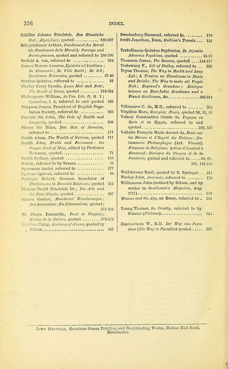Schiller Johann Friedrich, Das Eleusische Fest; Alpenjdger, quoted 326-327 Schopenhauer Arthur, Fundament des Moral (Le Fondement de la Morale); Parerga und Parahpomena, quoted and referred to 2S6-290 Seefeld A. von, referred to 284 Seneca Marcus Annseus,Epistolce ad Lucilium ; De dementia; De Vita Beatd; De Ira; Qaestiones Naturales, quoted 27-40 Sextius Quintus, referred to 31 Shelley Percy Bysshe, Queen Mab and Note ; The Revolt of Islam, quoted 218-234 Shakespeare William, As Yon Like It, ii. 1 ; Cymbeline, i. 6, referred to and quoted 105 Simpson James, President of English Vege- tarian Society, referred to 263 Sinclair Sir John, The Code of Health and longevity, quoted 330 Sloane Sir Hans, Nat. Hist, of Jamaica, referred to 177 Smith Adam, The Wealth of Nations, quoted 177 Smith John, Fruits and Farinacea: the Proper Food of Man, edited by Professor Newman, quoted 71 Smith Sydney, quoted 16S Sotion, referred to by Seneca 31 Sparrman Andr6, referred to 177 Sperone Speroni, referred to S9 Springer Robert, German translator of Thalysie, ou la Nouvelle Existence, quoted 211 Strauss David Friedrich Dr., Die Alte und die Neue Glaube, quoted 287 Struve Gustav, Mandaras' Wanderungen; Das Seelenleben; Die Pjlanzenhost, quoted; 271-2S1 St. Pierre Bernardin, Paul et Virgi/nie; Etudes de la Nature, quoted 173-176 Stubbes Philip, Anatomy of Abuses, quoted by Kitson... 307 Swedenborg Emanuel, referred to 176 Swift Jonathan, Dean, Gulliver's Travels.... 133 Tertullianus Quintus Septimius, De Jejuniis Adversus Psycjiicos, quoted 51-55 Thomson James, The Seasons, quoted 134-137 Trelawney F., Life of Shelley, referred to .. 220 Tryon Thomas, The Way to Health, and Long .-life; A Treatise on Cleanliness in Meats and Drinks; The Way to make all People Rich; England's Grandeur; Dialogue between an East-India Brachman and a French Gentleman, &c 309-314 Villeneuve C. de, M.D., referred to 202 Virgilius Maro, Georgica; JEneis, quoted 50, 51, 96 Volney Constantine Comte de, Voyages en Syrie et en Egypte, referred to and quoted 109, 330 Voltaire Frangois Marie Arouet de, Essai sur les Mceurs et L'Esprit des Nations ; Die- tionnaire Philosophique (Art. Viande); Princesse de Babylone; Lettres d'Amabed a SJiastasid; Dialogue du Chapon et de la Poularde, quoted and referred to 39, 6S, 101, 141-156 Weilshauser Emil, quoted by R. Springer .. 211 Wesley John, Journals, referred to 176 Williamson John (noticed by Ritson, and by writer in Gentleman's Magazine, Aug. 1787) 1S9 Woman and the Age, an Essay, referred to.. 256 Young Thomas, On Cruelty, referred to by Forster (Philozoa) 3a^ Zimmerman W., M.D. Der Weg zum Para- diese (The Way to Paradise) quoted 285 John Hetwood, Excelsior Steam Printing and Bookbinding Works, Hulme Hall Road, Manchester.