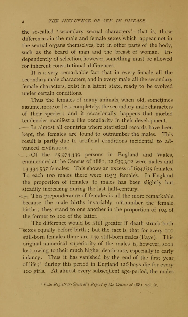 the so-called * secondary sexual characters'—that is, those differences in the male and female sexes which appear not in the sexual organs themselves, but in other parts of the body, such as the beard of man and the breast of woman. In- dependently of selection, however, something must be allowed for inherent constitutional differences. It is a very remarkable fact that in every female all the secondary male characters, and in every male all the secondary female characters, exist in a latent state, ready to be evolved under certain conditions. Thus the females of many animals, when old, sometimes assume, more or less completely, the secondary male characters of their species ; and it occasionally happens that morbid tendencies manifest a like peculiarity in their development. -— In almost all countries where statistical records have been kept, the females are found to outnumber the males. This result is partly due to artificial conditions incidental to ad- vanced civilisation. _^Of the 25,974,439 persons in England and Wales, enumerated at the Census of 1881, 12,639,902 were males and 13,334,537 females. This shows an excess of 694,635 females. To each 100 males there were 105'5 females. In England the proportion of females to males has been slightly but steadily increasing during the last half-century. s;^^ This preponderance of females is all the more remarkable because the male births invariably outnumber the female births ; they stand to one another in the proportion of 104 of the former to 100 of the latter. The difference would be still greater if death struck both sexes equally before birth ; but the fact is that for every 100 still-born females there are 140 still-born males (Faye). This original numerical superiority of the males is, however, soon lost, owing to their much higher death-rate, especially in early infancy. Thus it has vanished by the end of the first year of life ;^ during this period in England 126 boys die for every 100 girls. At almost every subsequent age-period, the males ' Vide Registrar-Ce7ieraPs Report of the Ce7nus ^/i88i, vol. iv.