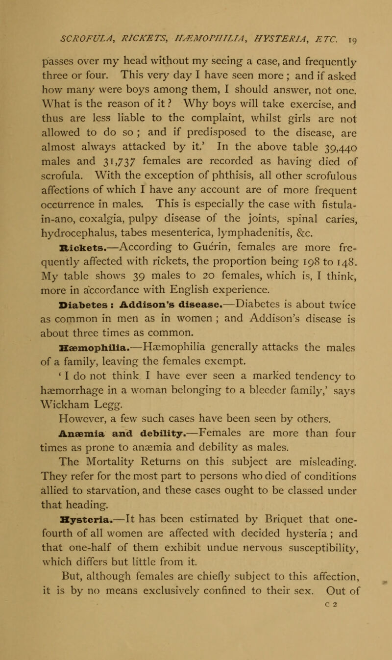 passes over my head without my seeing a case, and frequently three or four. This very day I have seen more ; and if asked how many were boys among them, I should answer, not one. What is the reason of it 1 Why boys will take exercise, and thus are less liable to the complaint, whilst girls are not allowed to do so ; and if predisposed to the disease, are almost always attacked by it' In the above table 39,440 males and 31,737 females are recorded as having died of scrofula. With the exception of phthisis, all other scrofulous affections of which I have any account are of more frequent occurrence in males. This is especially the case with fistula- in-ano, coxalgia, pulpy disease of the joints, spinal caries, hydrocephalus, tabes mesenterica, lymphadenitis, &c. Rickets.—According to Guerin, females are more fre- quently affected with rickets, the proportion being 198 to 148. My table shows 39 males to 20 females, which is, I think, more in accordance with English experience. Diabetes : Addison's disease.—Diabetes is about twice as common in men as in women ; and Addison's disease is about three times as common. Haemophilia.—Haemophilia generally attacks the males of a family, leaving the females exempt. * I do not think I have ever seen a marked tendency to haemorrhage in a woman belonging to a bleeder family,' says Wickham Legg. However, a few such cases have been seen by others. Anaemia and debility.—Females are more than four times as prone to anaemia and debility as males. The Mortality Returns on this subject are misleading. They refer for the most part to persons who died of conditions allied to starvation, and these cases ought to be classed under that heading. Kysteria.—It has been estimated by Briquet that one- fourth of all women are affected with decided hysteria ; and that one-half of them exhibit undue nervous susceptibility, which differs but little from it. But, although females are chiefly subject to this affection, it is by no means exclusively confined to their sex. Out of c 2