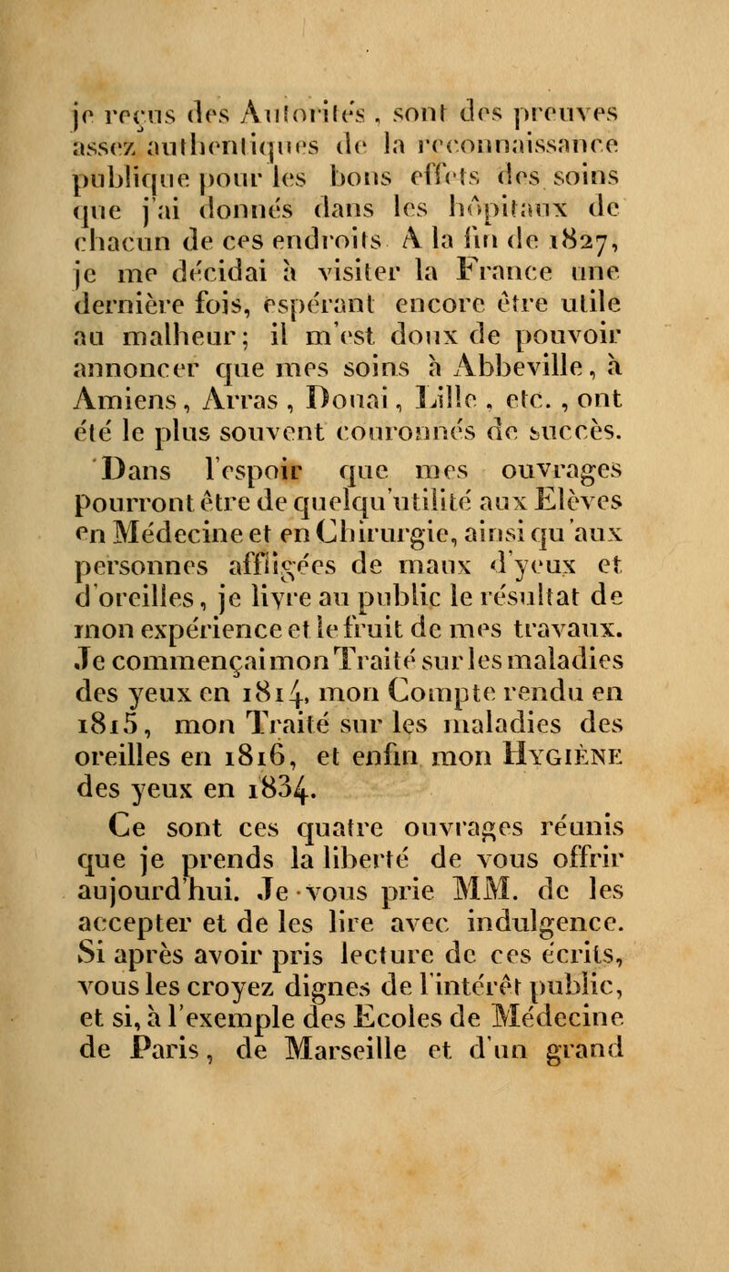 je reçus des Autorités , sont dos preuves assez authentiques do la ree.oiinaissaiu o publique pour les bons effets dos soins que j'ai donnés dans les hôpitaux de chacun de ces endroits A la fin de 1827, je me décidai a visiter la France une dernière fois, espérant encore être utile au malheur; il m'est doux de pouvoir annoncer que mes soins h Abbeville, «à Amiens, Arras , Douai, Lille , etc. , ont été le plus souvent couronnés de succès. Dans l'espoir que mes ouvrages pourront être de quelqu utilité aux Elèves en Médecine et en Chirurgie, ainsi qu aux personnes affligées de maux d'yeux et d oreilles, je livre au public le résultat de mon expérience et le fruit de mes travaux. Je commençaimon Traité sur les maladies des yeux en 1814. mon Compte rendu en i8i5, mon Traité sur les maladies des oreilles en 1816, et enfin mon Hygiène des yeux en 1834. Ce sont ces quatre ouvrages réunis que je prends la liberté de vous offrir aujourd'hui. Je vous prie MM. de les accepter et de les lire avec indulgence. Si après avoir pris lecture de ces écrits, vous les croyez dignes de l'intérêt public, et si, à l'exemple des Ecoles de Médecine de Paris, de Marseille et d'un grand