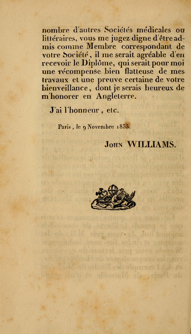 nombre d'autres wSociétés médicales otî littéraires, vous me jugez digne d'être ad- mis comme Membre correspondant, de votre Société, il me serait agréable d'en recevoir le Diplôme, qui serait pour moi une récompense bien flatteuse de mes travaux et une preuve certaine de votre bienveillance, dont je serais heureux de m honorer en Angleterre. J'ai l'honneur, etc. Paris, le 9 Novembre 1855. John WILLIAMS,