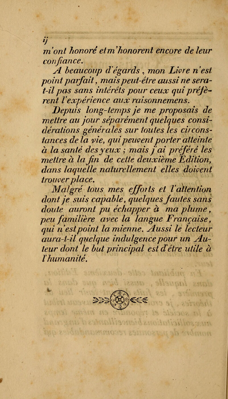 confiance. A beaucoup d'égards , mon Livre n'est point parfait, mais peut-être aussi ne sera- t-il pas sans intérêts pour ceux qui préjè- rent l'expérience aux raisonnemens. Depuis long-temps je me proposais de mettre au jour séparément quelques consi- dérations générales sur toutes les circons- tances de la vie, qui peuvent porter atteinte à la santé des yeux ; mais j'ai préféré les mettre à la fin de cette deuxième Édition, dans laquelle naturellement elles doivent trouver place. Malgré tous mes effoits et l'attention dont je suis capable, quelques Jautes sans doute auront pu échapper à ma plume, peu familière avec la langue Française, qui n'est point la mienne. Aussi le lecteur aura-t-il quelque indulgence pour un Au- teur dont le but principal est d'être utile à ï humanité.