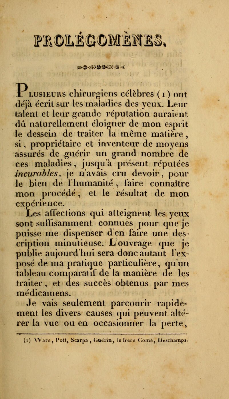 ]?10ILi©©MÈlIS. 3&§->:~>S®«5vK-3 ^ JLlusieurs chirurgiens célèbres ( i ) ont déjà écrit sur les maladies des yeux. Leur talent et leur grande réputation auraient dû naturellement éloigner de mon esprit le dessein de traiter la même matière , si i, propriétaire et inventeur de moyens assurés de guérir un grand nombre de ces maladies, jusqu'à présent réputées incurables, je n'avais cru devoir, pour le bien de l'humanité* faire connaître mon procédé, et le résultat de mon expérience. Les affections qui atteignent les yeux sont suffisamment connues pour que je puisse me dispenser d'en faire une des- cription minutieuse. L ouvrage que je publie aujourd'hui sera donc autant l'ex- posé de ma pratique particulière, qu'un tableau comparatif de la manière de les traiter, et des succès obtenus par mes médicamens. Je vais seulement parcourir rapide- ment les divers causes qui peuvent alté- rer la vue ou en occasionner la perte s