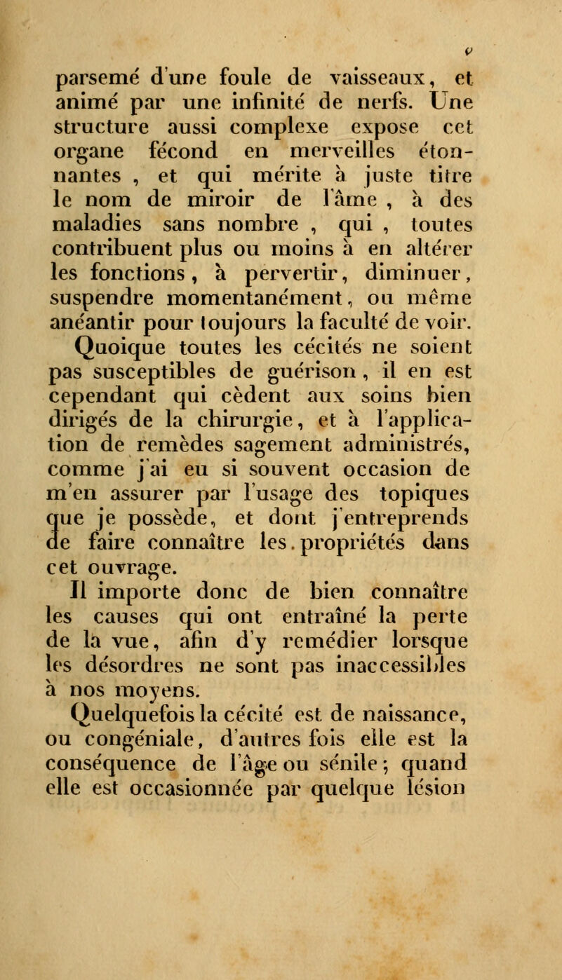 parsemé d'une foule de vaisseaux, et animé par une infinité de nerfs. Une structure aussi complexe expose cet organe fécond en merveilles éton- nantes , et qui mérite a juste titre le nom de miroir de lame , à des maladies sans nombre , qui , toutes contribuent plus ou moins à en altérer les fonctions, a pervertir, diminuer, suspendre momentanément, ou même anéantir pour toujours la faculté de voir. Quoique toutes les cécités ne soient pas susceptibles de guérison , il en est cependant qui cèdent aux soins bien dirigés de la chirurgie, et à l'applica- tion de remèdes sagement administrés, comme j'ai eu si souvent occasion de m'en assurer par l'usage des topiques que je possède, et dont j entreprends de faire connaître les. propriétés dans cet ouvrage. Il importe donc de bien connaître les causes qui ont entraîné la perte de la vue, afin d'y remédier lorsque les désordres ne sont pas inaccessibles à nos moyens. Quelquefois la cécité est de naissance, ou congéniale, d'autres fois elle est la conséquence de l'âge ou sénile -, quand elle est occasionnée par quelque lésion