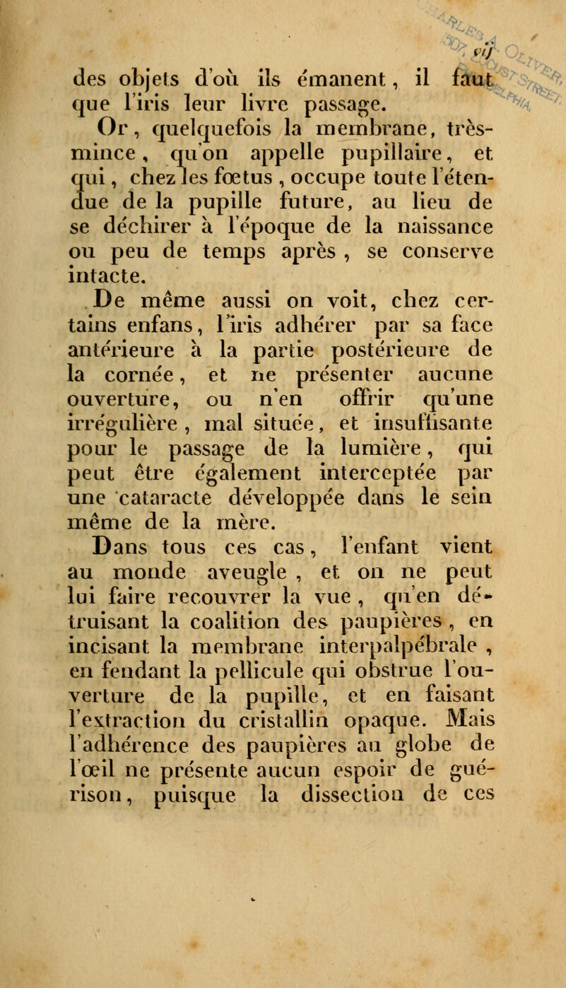 des objets d'où ils émanent, il faut vl^' 1 • 1 T cjue 1 iris leur livre passage. Or, quelquefois la membrane, très- mince , qu'on appelle pupillaire, et qui, chez les fœtus , occupe toute l'éten- due de la pupille future, au lieu de se déchirer à lépoque de la naissance ou peu de temps après , se conserve intacte. De même aussi on voit, chez cer- tains enfans, liris adhérer par sa face antérieure à la partie postérieure de la cornée, et ne présenter aucune ouverture, ou n'en offrir qu'une irrégulière , mal située, et insuffisante pour le passage de la lumière, qui peut être également interceptée par une cataracte développée dans le sein même de la mère. Dans tous ces cas, l'enfant vient au monde aveugle , et on ne peut lui faire recouvrer la vue , qu'en dé» truisant la coalition des paupières , en incisant la membrane interpalpébrale , en fendant la pellicule qui obstrue l'ou- verture de la pupille, et en faisant l'extraction du cristallin opaque. Mais l'adhérence des paupières au globe de l'œil ne présente aucun espoir de gué- rison, puisque la dissection de ces