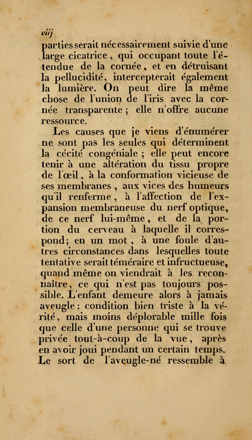 VU) Ï>artièsserait nécessairement suivie d'une arge cicatrice , qui occupant toute l'é- tendue de la cornée, et en détruisant la pellucidité, intercepterait également la lumière. On peut dire la même chose de l'union de l'iris avec la cor- née transparente ; elle n'offre aucune ressource. Les causes que je viens d'énumérer ne sont pas les seules qui déterminent la cécité congéniale ; elle peut encore tenir à une altération du tissu propre de l'œil, à la conformation vicieuse de ses membranes , aux vices des humeurs qu'il renferme, à l'affection de l'ex- pansion membraneuse du nerf optique, de ce nerf lui-même, et de la por- tion du cerveau à laquelle il corres- pond; en un mot , à une foule d'au- tres circonstances dans lesquelles toute tentative serait téméraire et infructueuse, quand même on viendrait à les recon- naître , ce qui n'est pas toujours pos- sible. L'enfant demeure alors à jamais aveugle : condition bien triste à la vé- rité, mais moins déplorable mille fois que celle d'une personne qui se trouve privée tout-a-coup de la vue, après en avoir joui pendant un certain temps. Le sort de l'aveugle-né ressemble à